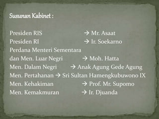 Susunan Kabinet :
Presiden RIS Mr. Asaat
Presiden RI Ir. Soekarno
Perdana Menteri Sementara
dan Men. Luar Negri Moh. Hatta
Men. Dalam Negri Anak Agung Gede Agung
Men. Pertahanan Sri Sultan Hamengkubuwono IX
Men. Kehakiman Prof. Mr. Supomo
Men. Kemakmuran Ir. Djuanda