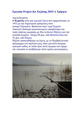 Εργασία Project Κα Χαζάπης 2015 Α Τρίμηνο
Λίμνη Κερκίνη
Η Κερκίνη είναι μια τεχνητή λίμνη που σχηματίστηκε το
1932 με την δημιουργία φράγματος στον
ποταμό Στρυμόνα. Βρίσκεται στον νομό Σερρών.
Αποτελεί ιδιαίτερα προστατευμένο υδροβιότοπο και
τοπίο σπάνιας ομορφιάς με θέα το βουνό Μπέλες και την
κοιλάδα Σερρών. Απέχει 80 χλμ. από Θεσσαλονίκη και
35 χλμ. από Σέρρες.
Πέρυσι επισκεφθήκαμε τη λίμνη, με το Περιβαλλοντικό
πρόγραμμα του σχολείου μας, ήταν μια πολύ όμορφη
εμπειρία καθώς το τοπίο ήταν πολύ όμορφο και είχαμε
την ευκαιρία να τραβήξουμε πολύ ωραίες φωτογραφίες.
 