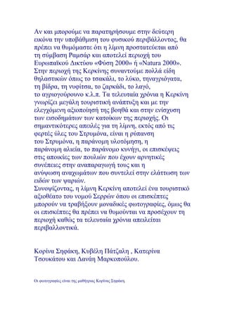 Αν και μπορούμε να παρατηρήσουμε στην δεύτερη
εικόνα την υποβάθμιση του φυσικού περιβάλλοντος, θα
πρέπει να θυμόμαστε ότι η λίμνη προστατεύεται από
τη σύμβαση Ραμσάρ και αποτελεί περιοχή του
Ευρωπαϊκού Δικτύου «Φύση 2000» ή «Natura 2000».
Στην περιοχή της Κερκίνης συναντούμε πολλά είδη
θηλαστικών όπως το τσακάλι, το λύκο, τηναγριόγατα,
τη βίδρα, τη νυφίτσα, το ζαρκάδι, το λαγό,
το αγριογούρουνο κ.λ.π. Τα τελευταία χρόνια η Κερκίνη
γνωρίζει μεγάλη τουριστική ανάπτυξη και με την
ελεγχόμενη αξιοποίησή της βοηθά και στην ενίσχυση
των εισοδημάτων των κατοίκων της περιοχής. Οι
σημαντικότερες απειλές για τη λίμνη, εκτός από τις
φερτές ύλες του Στρυμόνα, είναι η ρύπανση
του Στρυμόνα, η παράνομη υλοτόμηση, η
παράνομη αλιεία, το παράνομο κυνήγι, οι επισκέψεις
στις αποικίες των πουλιών που έχουν αρνητικές
συνέπειες στην αναπαραγωγή τους και η
ανύψωση αναχωμάτων που συντελεί στην ελάττωση των
ειδών των ψαριών.
Συνοψίζοντας, η λίμνη Κερκίνη αποτελεί ένα τουριστικό
αξιοθέατο του νομού Σερρών όπου οι επισκέπτες
μπορούν να τραβήξουν μοναδικές φωτογραφίες, όμως θα
οι επισκέπτες θα πρέπει να θυμούνται να προσέχουν τη
περιοχή καθώς τα τελευταία χρόνια απειλείται
περιβαλλοντικά.
Κορίνα Σηφάκη, Κυβέλη Πάτζαλη , Κατερίνα
Τσουκάτου και Δανάη Μαρκοπούλου.
Οι φωτογραφίες είναι της μαθήτριας Κορίνας Σηφάκη.
 