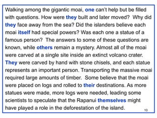 10
Walking among the gigantic moai, one can’t help but be filled
with questions. How were they built and later moved? Why did
they face away from the sea? Did the islanders believe each
moai itself had special powers? Was each one a statue of a
famous person? The answers to some of these questions are
known, while others remain a mystery. Almost all of the moai
were carved at a single site inside an extinct volcano crater.
They were carved by hand with stone chisels, and each statue
represents an important person. Transporting the massive moai
required large amounts of timber. Some believe that the moai
were placed on logs and rolled to their destinations. As more
statues were made, more logs were needed, leading some
scientists to speculate that the Rapanui themselves might
have played a role in the deforestation of the island.
 
