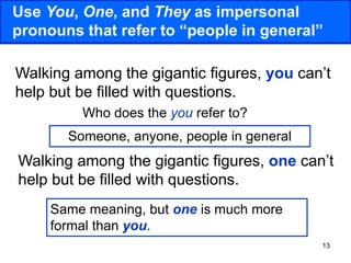 13
Use You, One, and They as impersonal
pronouns that refer to “people in general”
Walking among the gigantic figures, you can’t
help but be filled with questions.
Walking among the gigantic figures, one can’t
help but be filled with questions.
Who does the you refer to?
Someone, anyone, people in general
Same meaning, but one is much more
formal than you.
 