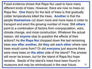 16
Fossil evidence shows that Rapa Nui used to have many
different kinds of trees. However, there are now no trees on
Rapa Nui. One theory for the lack of trees is that gradually
colder temperatures killed the trees. Another is that the
people themselves cut down more and more trees in order to
transport and erect the growing number of moai. Still others
point to a combination of factors from overpopulation, wars,
climate change, and moai construction. Whatever the actual
reason, did anyone stop to question the effects of their
actions? As the Rapa Nui chopped down the last remaining
trees one after another, did they ask each other where new
trees would come from? Or did everyone just assume there
were more trees on the other side of the island? The answer
will never be known, but for the island of Rapa Nui hope
remains. Seeds of the island’s trees have been found in
museums and may be reintroduced in the near future.
 