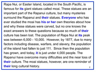 2
Rapa Nui, or Easter Island, located in the South Pacific, is
famous for its giant statues called moai. These statues are an
important part of the Rapanui culture, but many mysteries
surround the Rapanui and their statues. Everyone who has
ever studied the moai has his or her own theories about how
and why these statues were carved, but no one knows the
exact answers to these questions because so much of their
culture has been lost. The population of Rapa Nui at its peak
was between 6,000 - 10,000. However, by 1877, due to many
factors including disease, warfare, and slavery, the population
of the island had fallen to just 111. Since then the population
has grown, and today, it is just under 4,000 people. The
Rapanui have overcome many difficulties and the near loss of
their culture. The moai statues, however, are one reminder of
their long cultural history.
 