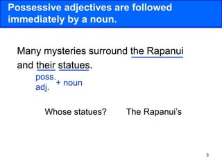 3
Possessive adjectives are followed
immediately by a noun.
Many mysteries surround the Rapanui
and their statues.
poss.
adj.
+ noun
Whose statues? The Rapanui’s
 