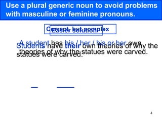 4
Use a plural generic noun to avoid problems
with masculine or feminine pronouns.
Students have their own theories of why the
statues were carved.
A student has his / her / his or her own
theories of why the statues were carved.
Easier solution
Correct, but complex
 