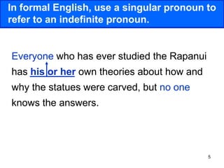 5
In formal English, use a singular pronoun to
refer to an indefinite pronoun.
Everyone who has ever studied the Rapanui
has his or her own theories about how and
why the statues were carved, but no one
knows the answers.
 