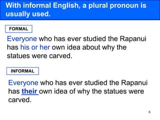 6
With informal English, a plural pronoun is
usually used.
Everyone who has ever studied the Rapanui
has his or her own idea about why the
statues were carved.
Everyone who has ever studied the Rapanui
has their own idea of why the statues were
carved.
FORMAL
INFORMAL
 