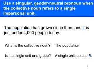 7
Use a singular, gender-neutral pronoun when
the collective noun refers to a single
impersonal unit.
The population has grown since then, and it is
just under 4,000 people today.
What is the collective noun?
Is it a single unit or a group?
The population
A single unit, so use it.
 