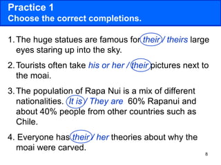 8
Practice 1
Choose the correct completions.
1.The huge statues are famous for their / theirs large
eyes staring up into the sky.
2.Tourists often take his or her / their pictures next to
the moai.
3.The population of Rapa Nui is a mix of different
nationalities. It is / They are 60% Rapanui and
about 40% people from other countries such as
Chile.
4. Everyone has their / her theories about why the
moai were carved.
 