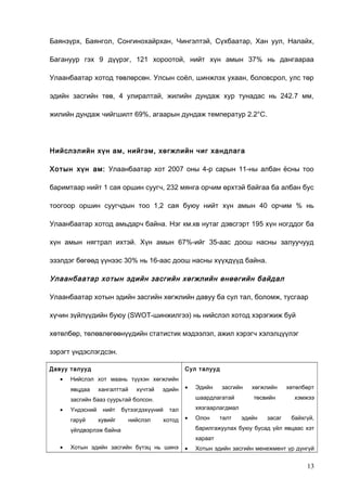 Баянзүрх, Баянгол, Сонгинохайрхан, Чингэлтэй, Сүхбаатар, Хан уул, Налайх,
Багануур гэх 9 дүүрэг, 121 хороотой, нийт хүн амын 37% нь дангаараа
Улаанбаатар хотод төвлөрсөн. Улсын соёл, шинжлэх ухаан, боловсрол, улс төр
эдийн засгийн төв, 4 улиралтай, жилийн дундаж хур тунадас нь 242.7 мм,
жилийн дундаж чийгшилт 69%, агаарын дундаж температур 2.2°С.

Нийслэлийн хүн ам, нийгэм, хөгжлийн чиг хандлага
Хотын хүн ам: Улаанбаатар хот 2007 оны 4-р сарын 11-ны албан ёсны тоо
баримтаар нийт 1 сая оршин суугч, 232 мянга орчим өрхтэй байгаа ба албан бус
тоогоор оршин суугчдын тоо 1,2 сая буюу нийт хүн амын 40 орчим % нь
Улаанбаатар хотод амьдарч байна. Нэг км.кв нутаг дэвсгэрт 195 хүн ногддог ба
хүн амын нягтрал ихтэй. Хүн амын 67%-ийг 35-аас доош насны залуучууд
эзэлдэг бөгөөд үүнээс 30% нь 16-аас доош насны хүүхдүүд байна.

Улаанбаатар хотын эдийн засгийн хөгжлийн өнөөгийн байдал
Улаанбаатар хотын эдийн засгийн хөгжлийн давуу ба сул тал, боломж, тусгаар
хүчин зүйлүүдийн буюу (SWOT-шинжилгээ) нь нийслэл хотод хэрэгжиж буй
хөтөлбөр, төлөвлөгөөнүүдийн статистик мэдээлэл, ажил хэрэгч хэлэлцүүлэг
зэрэгт үндэслэгдсэн.
Давуу талууд
•

Сул талууд

Нийслэл хот маань түүхэн хөгжлийн
явцдаа

хангалттай

хүчтэй

эдийн

•

Үндэсний
гаруй

нийт
хувийг

бүтээгдэхүүний
нийслэл

засгийн

шаардлагатай

засгийн бааз суурьтай болсон.
•

Эдийн

төсвийн

хөтөлбөрт
хэмжээ

хязгаарлагдмал

тал

хотод

хөгжлийн

•

Олон

талт

эдийн

засаг

байхгүй,

барилгажуулах буюу бусад үйл явцаас хэт

үйлдвэрлэж байна

хараат
•

Хотын эдийн засгийн бүтэц нь шинэ

•

Хотын эдийн засгийн менежмент үр дүнгүй

13

 