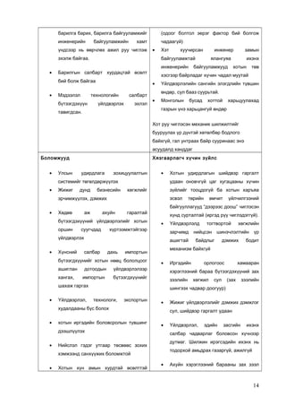 барилга барих, барилга байгууламжийг

(одоог болтол эерэг фактор бий болгож

инженерийн

чадаагүй)

байгууламжийн

хамт

үндсээр нь өөрчлөх ажил руу чиглэж

•

эхэлж байгаа.
•

инженерийн

Барилгын салбарт хурдацтай өсөлт

Мэдээлэл

инженер

салбарт

үйлдвэрлэх

эхлэл

тавигдсан.

замын

ялангуяа

байгууламжууд

ихэнх
хотын

төв

хэсгээр байрладаг хүчин чадал муутай
•

технологийн

бүтээгдэхүүн

хуучирсан

байгууламжтай

бий болж байгаа
•

Хэт

Үйлдвэрлэлийн сангийн элэгдлийн түвшин
өндөр, сул бааз суурьтай.

•

Монголын

бусад

хоттой

харьцуулахад

газрын үнэ харьцангуй өндөр
Хот руу чиглэсэн механик шилжилтийг
бууруулах үр дүнтэй хөтөлбөр бодлого
байхгүй, гал унтраах байр сууринаас энэ
асуудалд ханддаг

Боломжууд
•

Улсын

Хязгаарлагч хүчин зүйлс
удирдлага

зохицуулалтын

•

системийг төгөлдөржүүлэх
•

Жижиг

дунд

бизнесийн

удаан оновчгүй цаг хугацааны хүчин
хөгжлийг

зүйлийг тооцдогүй ба хотын харъяа
эсвэл

эрчимжүүлэх, дэмжих
•

Хөдөө

аж

ахуйн

суугчдад

хүртээмжтэйгээр

Хүнсний

•

дахь

зарчимд

хангах,

дотоодын
импортын

үйлдвэрлэлээр

•

Үйлдвэрлэл,

технологи,

экспортын

хотын иргэдийн боловсролын түвшинг
дээшлүүлэх

•

шинэчлэлтийн

байдлыг

Иргэдийн
зээлийн

•

дэмжих

үр

бодит

орлогоос

хамааран

хөгжил

сул

(зах

зээлийн

•

Үйлдвэрлэл,

эдийн

засгийн

ихэнх

салбар чадварлаг боловсон хүчнээр
дутмаг. Шилжин ирэгсэдийн ихэнх нь

Нийслэл гэдэг утгаар төсвөөс зохих

Хотын хүн амын хурдтай өсөлттэй

Жижиг үйлдвэрлэлийг дэмжих дэмжлэг
сул, шийдвэр гаргалт удаан

тодорхой амьдрах газаргүй, ажилгүй

хэмжээнд санхүүжих боломжтой
•

нийцсэн

хөгжлийн

шингээх чадвар доогуур)

худалдааны бүс болох
•

тогтвортой

хэрэглээний бараа бүтээгдэхүүний зах

бүтээгдхүүнийг

шахаж гаргах
•

үйлчилгээний

механизм байхгүй

импортын

бүтээгдхүүнийг хотын нөөц бололцоог
ашиглан

Үйлдвэрлэлд
ашигтай

салбар

өмчит

хүнд сурталтай (иргэд рүү чиглэдэггүй).

үйлдвэрлэх
•

төрийн

байгууллагууд “дээрээс доош” чиглэсэн

гаралтай

бүтээгдэхүүний үйлдвэрлэлийг хотын
оршин

Хотын удирдлагын шийдвэр гаргалт

•

Ахуйн хэрэглээний барааны зах зээл

14

 