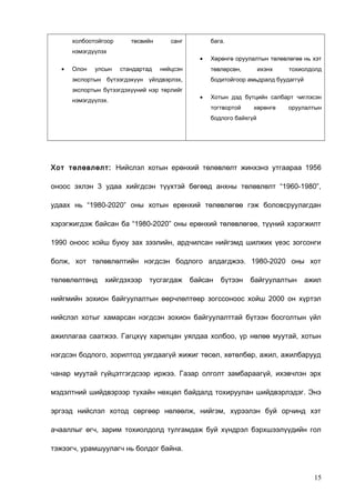 холбоотойгоор

төсвийн

санг

нэмэгдүүлэх
•

Олон

улсын

бага.
•

стандартад

нийцсэн

төвлөрсөн,

экспортын бүтээгдэхүүн үйлдвэрлэх,
экспортын бүтээгдэхүүний нэр төрлийг
нэмэгдүүлэх.

Хөрөнгө оруулалтын төлөвлөгөө нь хэт
ихэнх

тохиолдолд

бодитойгоор амьдралд буудаггүй
•

Хотын дэд бүтцийн салбарт чиглэсэн
тогтвортой

хөрөнгө

оруулалтын

бодлого байхгүй

Хот төлөвлөлт: Нийслэл хотын ерөнхий төлөвлөлт жинхэнэ утгаараа 1956
оноос эхлэн 3 удаа хийгдсэн түүхтэй бөгөөд анхны төлөвлөлт “1960-1980”,
удаах нь “1980-2020” оны хотын ерөнхий төлөвлөгөө гэж боловсруулагдан
хэрэгжигдэж байсан ба “1980-2020” оны ерөнхий төлөвлөгөө, түүний хэрэгжилт
1990 оноос хойш буюу зах зээлийн, ардчилсан нийгэмд шилжих үеэс зогсонги
болж, хот төлөвлөлтийн нэгдсэн бодлого алдагджээ. 1980-2020 оны хот
төлөвлөлтөнд

хийгдэхээр

тусгагдаж

байсан

бүтээн

байгуулалтын

ажил

нийгмийн зохион байгуулалтын өөрчлөлтөөр зогссоноос хойш 2000 он хүртэл
нийслэл хотыг хамарсан нэгдсэн зохион байгуулалттай бүтээн босголтын үйл
ажиллагаа саатжээ. Гагцхүү харилцан уялдаа холбоо, үр нөлөө муутай, хотын
нэгдсэн бодлого, зорилтод уягдаагүй жижиг төсөл, хөтөлбөр, ажил, ажилбарууд
чанар муутай гүйцэтгэгдсээр иржээ. Газар олголт замбараагүй, ихэвчлэн эрх
мэдэлтний шийдвэрээр тухайн нөхцөл байдалд тохируулан шийдвэрлэдэг. Энэ
эргээд нийслэл хотод сөргөөр нөлөөлж, нийгэм, хүрээлэн буй орчинд хэт
ачааллыг өгч, зарим тохиолдолд тулгамдаж буй хүндрэл бэрхшээлүүдийн гол
тэжээгч, урамшуулагч нь болдог байна.

15

 