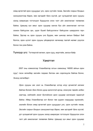 хямд өртөгтөй орон сууцуудыг улс, орон нутгийн төсөв, Засгийн газрын бондын
санхүүжилтээр барих, мөн иргэдийг бага хүүтэй, урт хугацаатай орон сууцны
зээлд хамрагдах тогтолцоог бүрдүүлэх олон талт үйл ажиллагааг төлөвлөж
байна. Цаашид хүн амыг орон сууцаар хангах бүх үйл ажиллагааг нэгтгэн
зохион байгуулах эрх, үүрэг бүхий байгууллагыг байгуулах шаардлага гарч
байна. Эдгээр нь орон сууцны үнэ буурах, мөн шинээр ажлын байрыг бий
болгох, орон нутагт орон сууцны үйлдвэрлэл хөгжихөд таатай нөлөөг үзүүлэх
болно гэж үзэж байна.

Түлхүүр үгс: Тогтвортой хөгжил, орон сууц, мортгейж, ажлын байр

Удиртгал
2007 оны хэмжээгээр Улаанбаатар хотын хэмжээнд “40000 айлын орон
сууц” гэсэн хөтөлбөр засгийн газраас батлан авч хэрэгжүүлж байгаа болно.
Энэхүү хөтөлбөрт:

Орон сууцны зах зээл нь Улаанбаатар хотод илүү эрчимтэй хөгжиж
байгаа боловч бага болон дунд орлоготой иргэд, ялангуяа төрийн албан
хаагчид, нийгмийн эмзэг бүлгийнхэн орон сууцаар хангагдаж чадахгүй
байна. Иймд Улаанбаатар хот болон төв суурин газруудад түрээсийн,
зээлийн болон хямд өртөгтөй орон сууцуудыг улс, орон нутгийн төсөв,
Засгийн газрын бондын санхүүжилтээр барих, мөн иргэдийг бага хүүтэй,
урт хугацаатай орон сууцны зээлд хамрагдах тогтолцоог бүрдүүлэх олон
талт үйл ажиллагааг төлөвлөж байна. Цаашид хүн амыг орон сууцаар
2

 