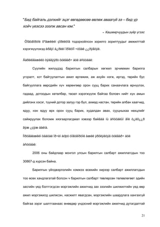 "Бид байгаль дэлхийг эцэг өвгөдөөсөө өвлөж аваагүй ээ – бид үр

хойч үеэсээ зээлж авсан юм."
–

Кашмирчуудын зүйр үгээс

Òîãòâîðòîé õºãæëèéí çîðèëòîä тодорхойлсон зорилго зорилтуудыг амжилттай
хэрэгжүүлэхэд èðãýí á¿ðèéí îðîëöîî ÷óõàë ¿¿ðýãòýé.
Áàðèëãàæèëò òýäãýýðò òóëãàð÷ áóé àñóóäàë:
Сүүлийн жилүүдэд барилгын салбарын хөгжил эрчимжин барилга
угсралт, хот байгуулалтын ажил өргөжиж, аж ахуйн нэгж, иргэд, төрийн бус
байгууллага өөрсдийн хүч хөрөнгөөр орон сууц барих санаачлага өрнүүлэх,
гадаад, дотоодын хөтөлбөр, төсөл хэрэгжүүлж байгаа боловч нийт хүн амын
дийлэнх хэсэг, түүний дотор залуу гэр бүл, ахмад настан, төрийн албан хаагчид,
ядуу, нэн ядуу өрх орон сууц барих, худалдан авах, сууцныхаа нөхцлийг
сайжруулах боломж хязгаарлагдмал хэвээр байãàà íü àñóóäëûí ãîë ò¿ëõ¿¿ð
ãýæ ¿çýæ áàéíà.
Ìîðòãåéæèéí òààòàé îð÷èí áóþó òîãòâîðòîé àæèë ýðõëýëòýä òóëãàð÷ áóé
àñóóäàë:
2006 оны байдлаар монгол улсын барилгын салбарт ажиллагсдын тоо
30867-д хүрсэн байна.
Барилгын үйлдвэрлэлийн хэмжээ өсөхийн хирээр салбарт ажиллагсдын
тоо өсөх хандлагатай болсон ч барилгын салбарт төвлөрсөн төлөвлөгөөт эдийн
засгийн үед бэлтгэгдсэн мэргэжлийн ажилчид зах зээлийн шилжилтийн үед өөр
ажил мэргэжилд шилжсэн, насжилт явагдсан, мэргэжлийн шаардлага хангахгүй
байгаа зэрэг шалтгаанаас өнөөдөр үндэсний мэргэжлийн ажилчид дутагдалтай

21

 