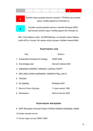 $

$

Өрхийн сарын дундаж орлогын хэмжээ 117$ байх үед зээлийн
сарын төлбөр дарамтгүй төлөгдөх үе
Төслийн хүрээнд өрхийн орлогыг хамгийн багадаа 250$-т

$

хүргэснээр зээлийн сарын төлбөр дарамтгүй төлөгдөх үе.

Жич: Нэгж байрны үнийг 24,000$ байхаар, нэг өрхийн газрыг байрны
үнийн 40%-р тооцов. Нэг өрхөд ногдох дундаж талбайн хэмжээ-60м2

Ашигласан ном
Нэр

Зохиогч

1. Sustainable Development strategy

UNDP 2006

2. City strategic plan

Harvard Institute 2004

3. Ìýðãýæëèéí áîëîâñðîë, ñóðãàëòûí ¿íäýñíèé çºâëºãººí
4. Øèíý ýäèéí çàñàãò øààðäàãäàõ ÷àäâàðûã õºãæ¿¿ëýõ íü
5. Ýêîíîìèêñ
6. Èõ áàðèëãà

Êîîðäèíàò 2007

7. Монгол Улсын Хуулиуд

11 дэхь хэвлэл 1992

8. Менежмент

Хамтын бүтээл 2005

Ашигласан материал
9. MHP (Mongolian Housing Project)- êîìïàíèé ñóäàëãà øèíæèëãýý, òàéëàí
10. Азийн сангийн илтгэл
11. Алтан гадас сэтгүүл 2006/1 №25
26

 
