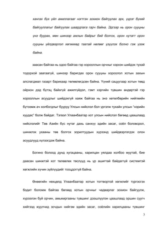 хангах бүх үйл ажиллагааг нэгтгэн зохион байгуулах эрх, үүрэг бүхий
байгууллагыг байгуулах шаардлага гарч байна. Эдгээр нь орон сууцны
үнэ буурах, мөн шинээр ажлын байрыг бий болгох, орон нутагт орон
сууцны үйлдвэрлэл хөгжихөд таатай нөлөөг үзүүлэх болно гэж үзэж
байна.
заасан байгаа нь одоо байгаа гэр хорооллын орчныг хэрхэн шийдэх тухай
тодорхой заагаагүй, шинээр баригдах орон сууцны хороолол хотын захын
алслагдмал газарт барихаар төлөвлөгдсөн байна. Үүний сацуугаар хотын төвд
ойрхон дэд бүтэц байхгүй ажилгүйдэл, гэмт хэргийн түвшин өндөртэй гэр
хорооллын асуудлыг шийдэхгүй хаяж байгаа нь энэ хөтөлбөрийн нийгмийн
бүтээмж ач холбогдлыг бууруу Улсын нийслэл бол үргэлж тухайн улсын “нэрийн
хуудас” болж байдаг. Тэгвэл Улаанбаатар хот улсын нийслэл бөгөөд цаашлаад
нийслэлийг Төв Азийн бүс нутаг дахь санхүү эдийн засаг, соёл боловсрол,
шинжлэх ухааны төв болгох зорилтуудын хүрээнд шийдвэрлэгдэх олон
асуудлууд хүлээгдэж байна.
Богино болоод дунд хугацааны, харилцан уялдаа холбоо муутай, бие
даасан шинжтэй хот төлөвлөх төслүүд нь үр ашигтай байдаггүй системтэй
хөгжлийн хүчин зүйлүүдийг тооцдоггүй байна.
Өнөөгийн нөхцөлд Улаанбаатар хотын тогтвортой хөгжлийг түргэсгэх
бодит боломж байгаа бөгөөд хотын орчныг чадварлаг зохион байгуулж,
хүрээлэн буй орчин, амьжиргааны түвшинг дээшлүүлэн цаашлаад оршин суугч
хийгээд жуулчид зочдын нийгэм эдийн засаг, соёлийн харилцааны түвшинг
3

 