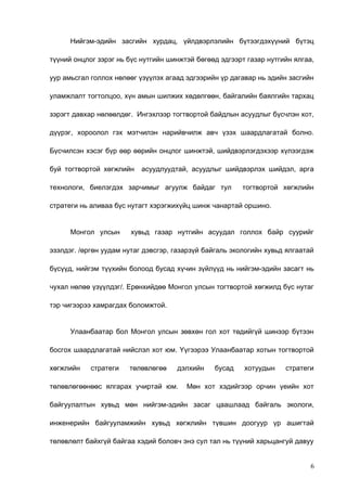 Нийгэм-эдийн засгийн хурдац, үйлдвэрлэлийн бүтээгдэхүүний бүтэц
түүний онцлог зэрэг нь бүс нутгийн шинжтэй бөгөөд эдгээрт газар нутгийн ялгаа,
уур амьсгал голлох нөлөөг үзүүлэх агаад эдгээрийн үр дагавар нь эдийн засгийн
уламжлалт тогтолцоо, хүн амын шилжих хөдөлгөөн, байгалийн баялгийн тархац
зэрэгт давхар нөлөөлдөг. Ингэхлээр тогтвортой байдлын асуудлыг бүсчлэн хот,
дүүрэг, хороолол гэх мэтчилэн нарийвчилж авч үзэх шаардлагатай болно.
Бүсчилсэн хэсэг бүр өөр өөрийн онцлог шинжтэй, шийдвэрлэгдэхээр хүлээгдэж
буй тогтвортой хөгжлийн

асуудлуудтай, асуудлыг шийдвэрлэх шийдэл, арга

технологи, биелэгдэх зарчимыг агуулж байдаг тул

тогтвортой хөгжлийн

стратеги нь аливаа бүс нутагт хэрэгжихүйц шинж чанартай оршино.
Монгол улсын

хувьд газар нутгийн асуудал голлох байр суурийг

эзэлдэг. /өргөн уудам нутаг дэвсгэр, газарзүй байгаль экологийн хувьд ялгаатай
бүсүүд, нийгэм түүхийн болоод бусад хүчин зүйлүүд нь нийгэм-эдийн засагт нь
чухал нөлөө үзүүлдэг/. Ерөнхийдөө Монгол улсын тогтвортой хөгжилд бүс нутаг
тэр чигээрээ хамрагдах боломжтой.
Улаанбаатар бол Монгол улсын зөвхөн гол хот төдийгүй шинээр бүтээн
босгох шаардлагатай нийслэл хот юм. Үүгээрээ Улаанбаатар хотын тогтвортой
хөгжлийн

стратеги

төлөвлөгөө

дэлхийн

төлөвлөгөөнөөс ялгарах учиртай юм.

бусад

хотуудын

стратеги

Мөн хот хэдийгээр орчин үеийн хот

байгуулалтын хувьд мөн нийгэм-эдийн засаг цаашлаад байгаль экологи,
инженерийн байгууламжийн хувьд хөгжлийн түвшин доогуур үр ашигтай
төлөвлөлт байхгүй байгаа хэдий боловч энэ сул тал нь түүний харьцангуй давуу
6

 