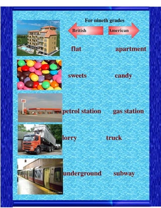 For nineth grades
        British          American



        flat                    apartment




      sweets               candy




    petrol station       gas station


    lorry                 truck 




    underground       subway
 