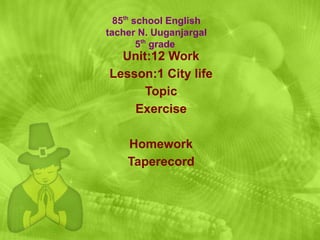 Unit:12 Work Lesson:1 City life Topic Exercise Homework Taperecord 85 th  school English tacher N. Uuganjargal 5 th  grade  