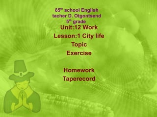 Unit:12 Work Lesson:1 City life Topic Exercise Homework Taperecord 85 th  school English tacher D. Otgontsend 5 th  grade  