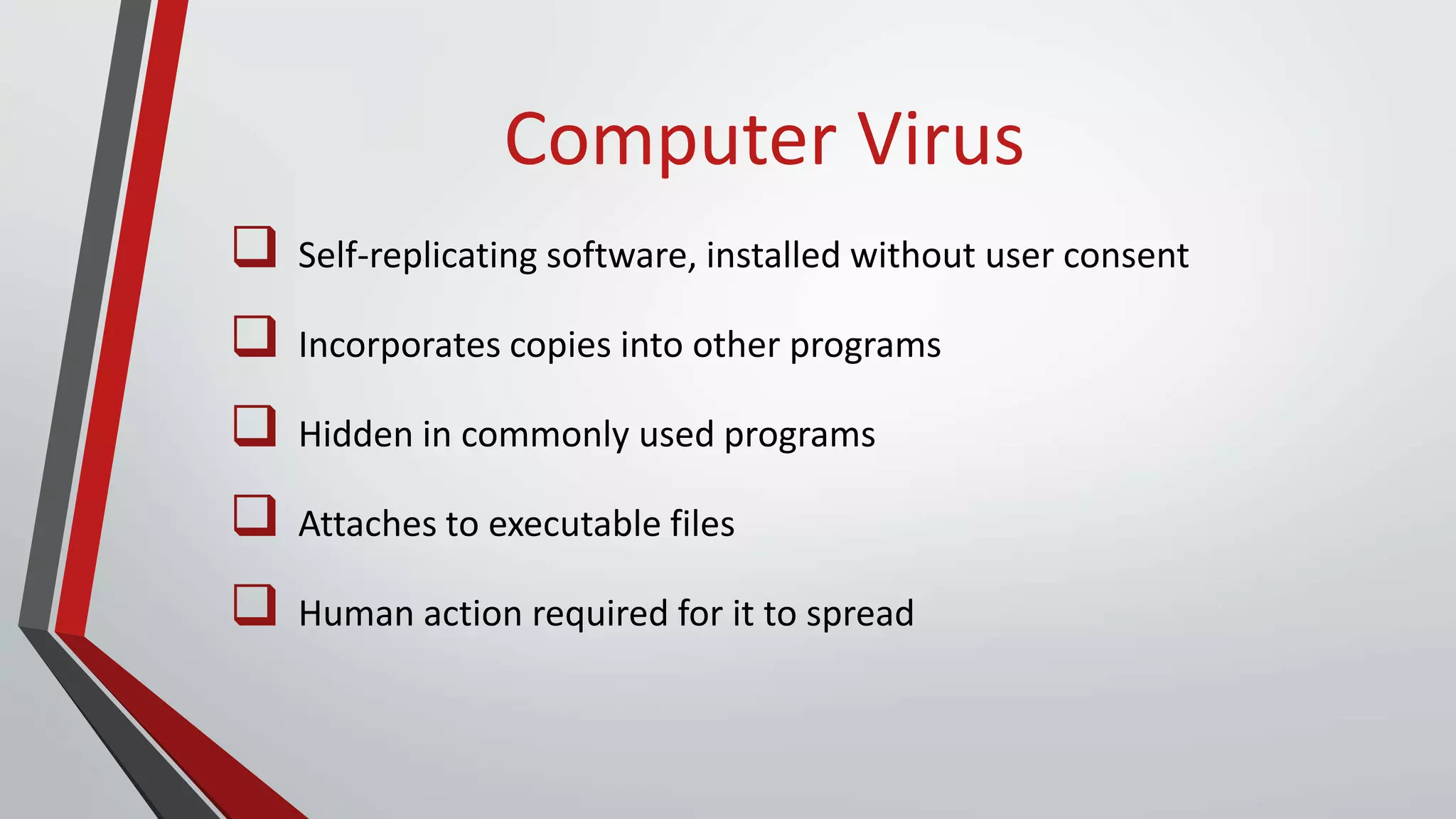 Computer Virus
 Self-replicating software, installed without user consent
 Incorporates copies into other programs
 Hidden in commonly used programs
 Attaches to executable files
 Human action required for it to spread
 