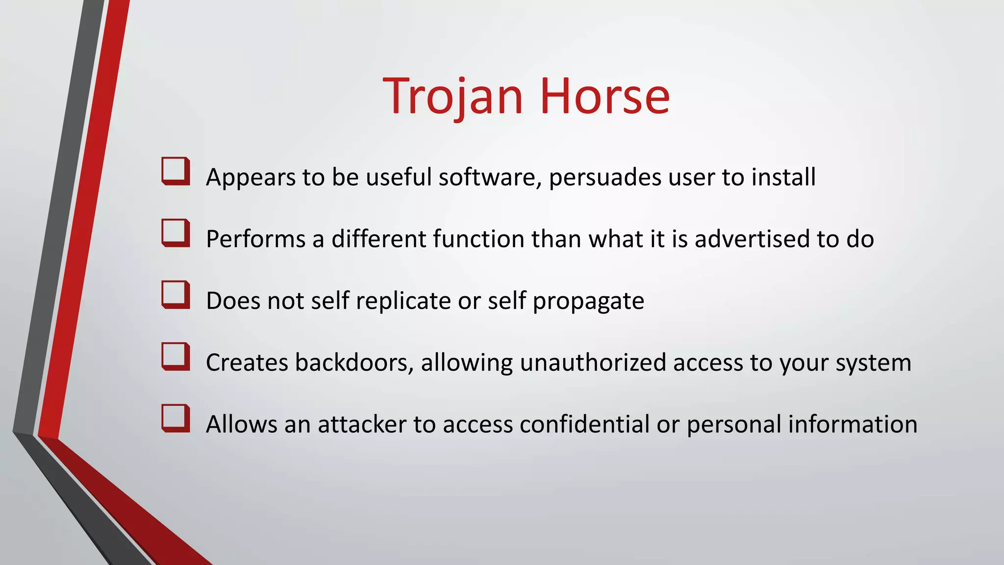 Trojan Horse
 Appears to be useful software, persuades user to install
 Performs a different function than what it is advertised to do
 Does not self replicate or self propagate
 Creates backdoors, allowing unauthorized access to your system
 Allows an attacker to access confidential or personal information
 