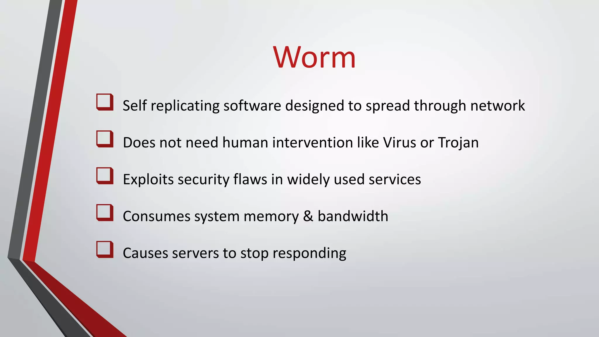 Worm
 Self replicating software designed to spread through network
 Does not need human intervention like Virus or Trojan
 Exploits security flaws in widely used services
 Consumes system memory & bandwidth
 Causes servers to stop responding
 