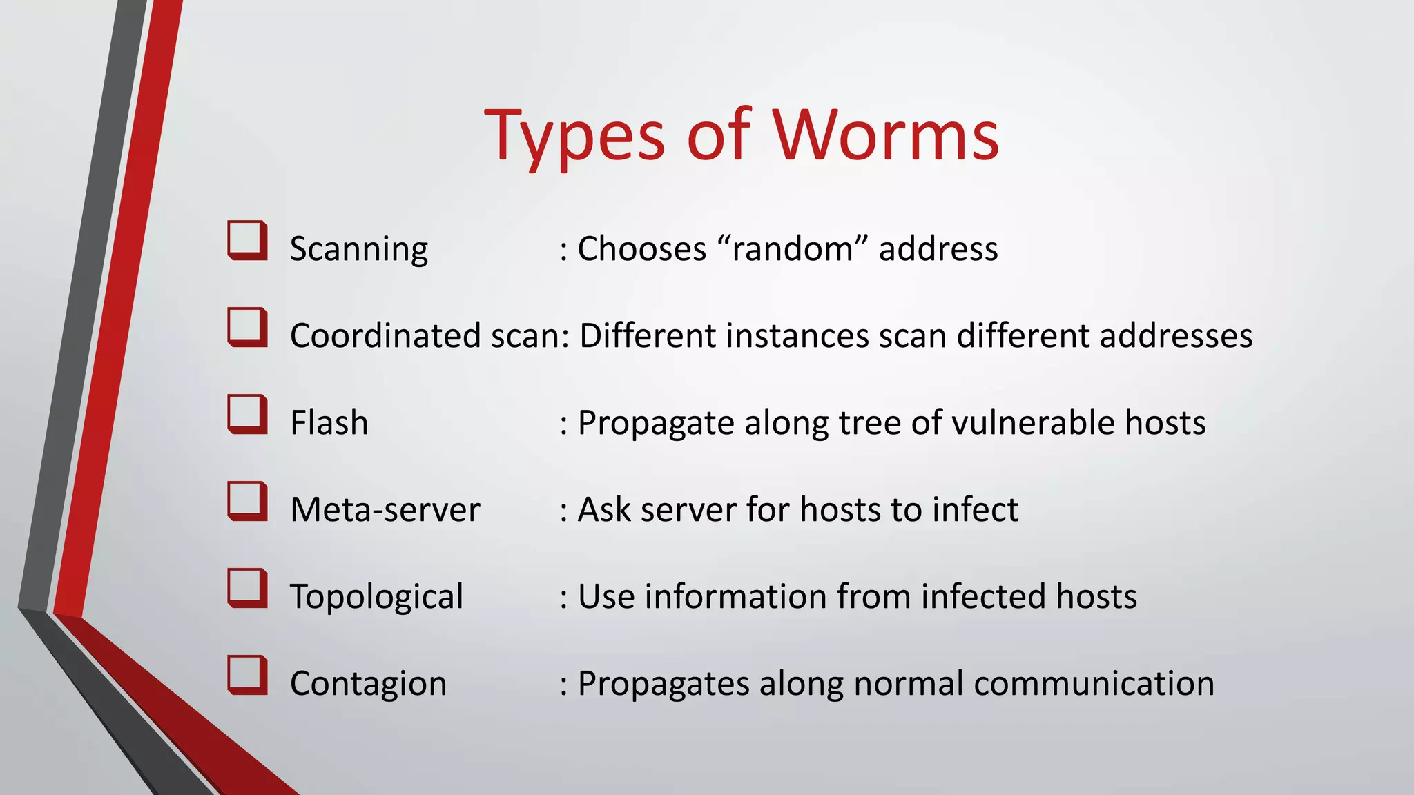 Types of Worms
 Scanning : Chooses “random” address
 Coordinated scan: Different instances scan different addresses
 Flash : Propagate along tree of vulnerable hosts
 Meta-server : Ask server for hosts to infect
 Topological : Use information from infected hosts
 Contagion : Propagates along normal communication
 