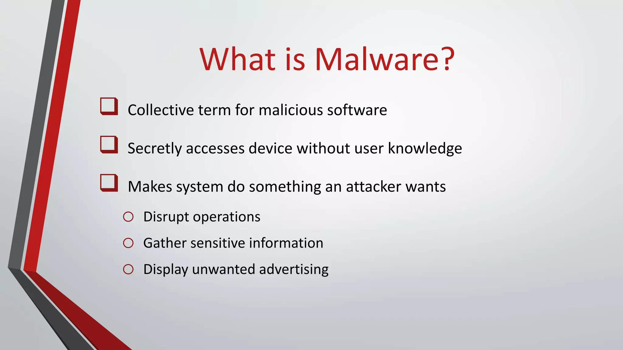 What is Malware?
 Collective term for malicious software
 Secretly accesses device without user knowledge
 Makes system do something an attacker wants
o Disrupt operations
o Gather sensitive information
o Display unwanted advertising
 