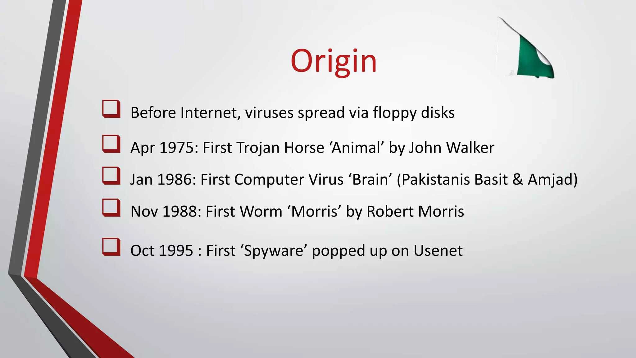 Origin
 Before Internet, viruses spread via floppy disks
 Apr 1975: First Trojan Horse ‘Animal’ by John Walker
 Jan 1986: First Computer Virus ‘Brain’ (Pakistanis Basit & Amjad)
 Nov 1988: First Worm ‘Morris’ by Robert Morris
 Oct 1995 : First ‘Spyware’ popped up on Usenet
 
