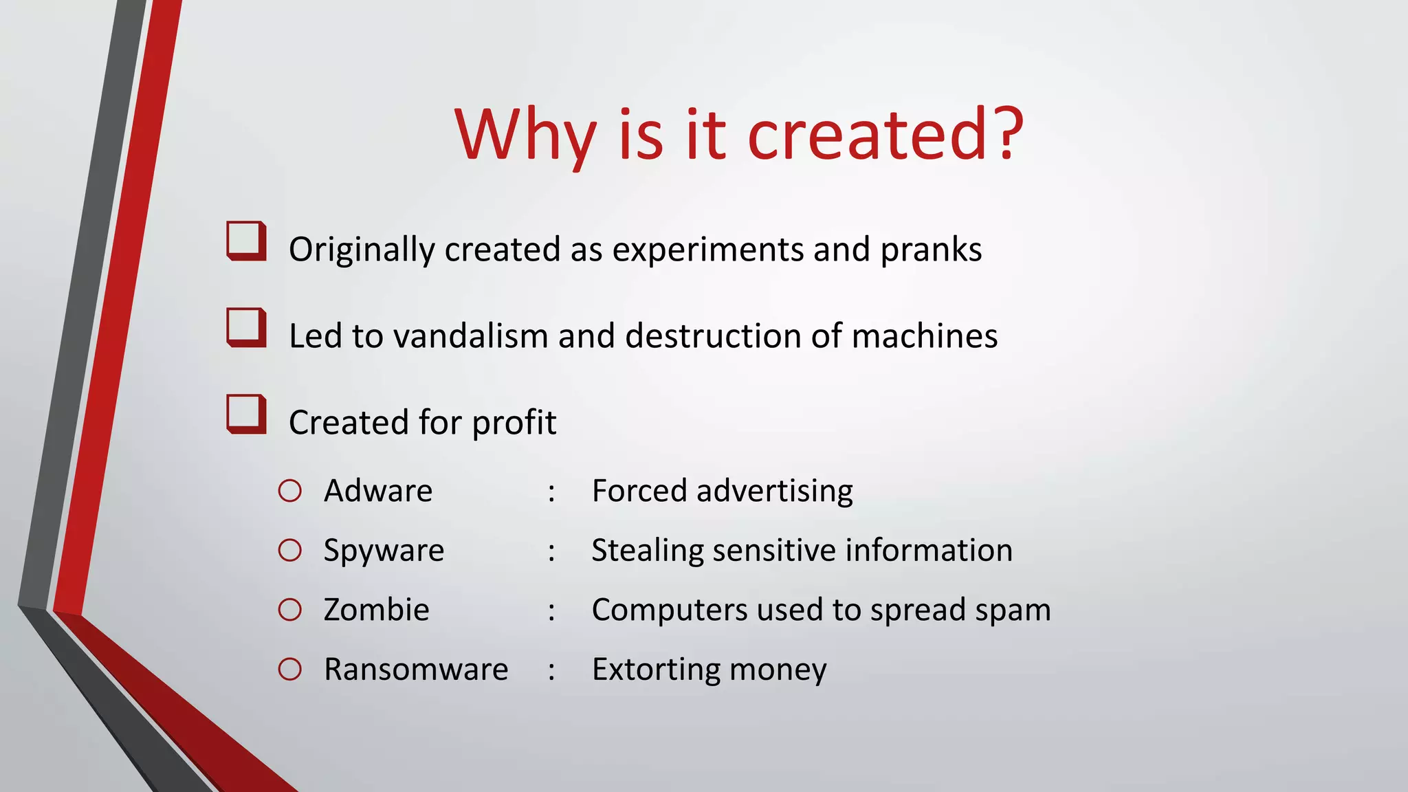 Why is it created?
 Originally created as experiments and pranks
 Led to vandalism and destruction of machines
 Created for profit
o Adware : Forced advertising
o Spyware : Stealing sensitive information
o Zombie : Computers used to spread spam
o Ransomware : Extorting money
 