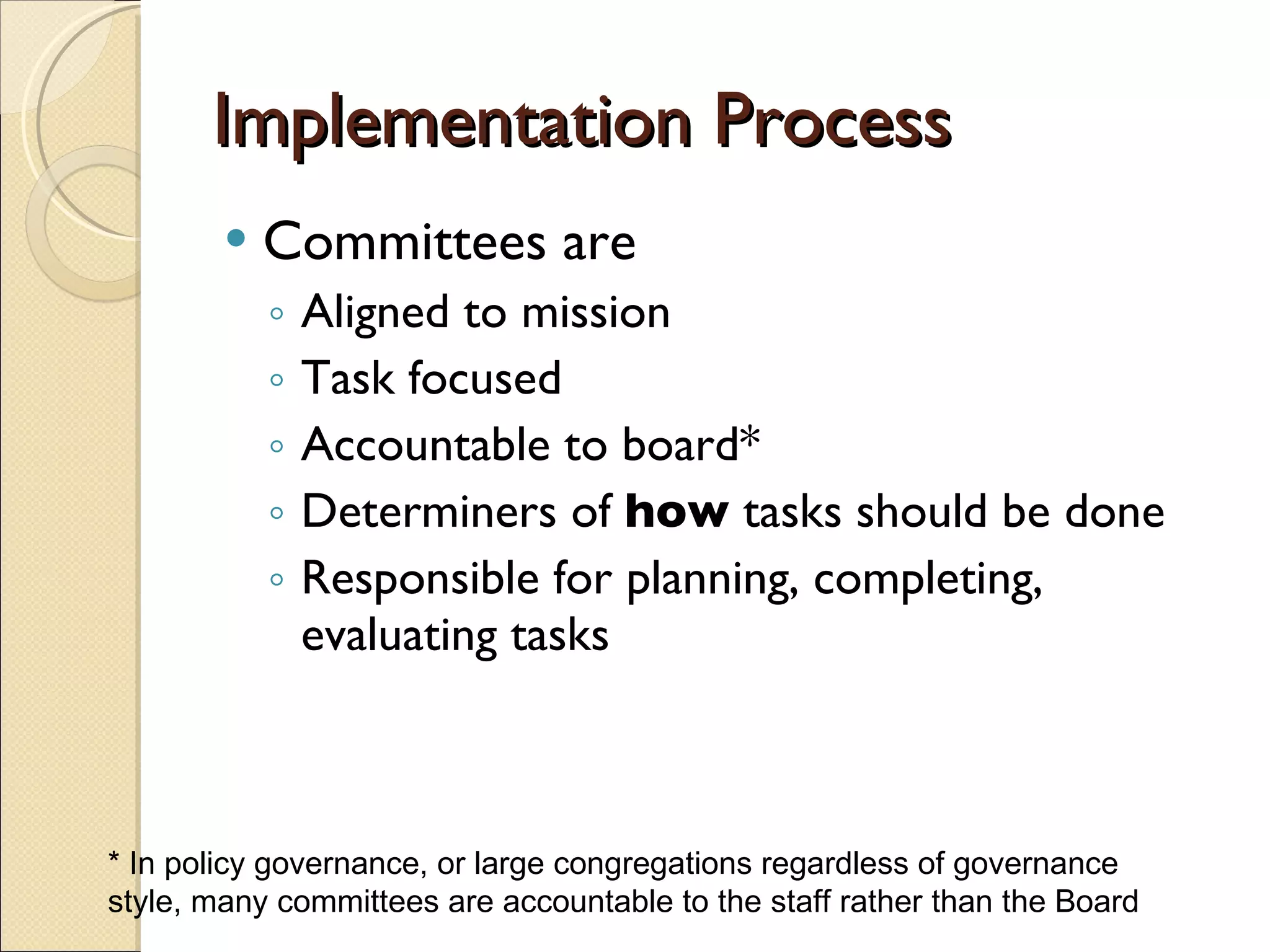 Implementation Process Committees are  Aligned to mission Task focused Accountable to board* Determiners of  how  tasks should be done Responsible for planning, completing, evaluating tasks * In policy governance, or large congregations regardless of governance style, many committees are accountable to the staff rather than the Board 