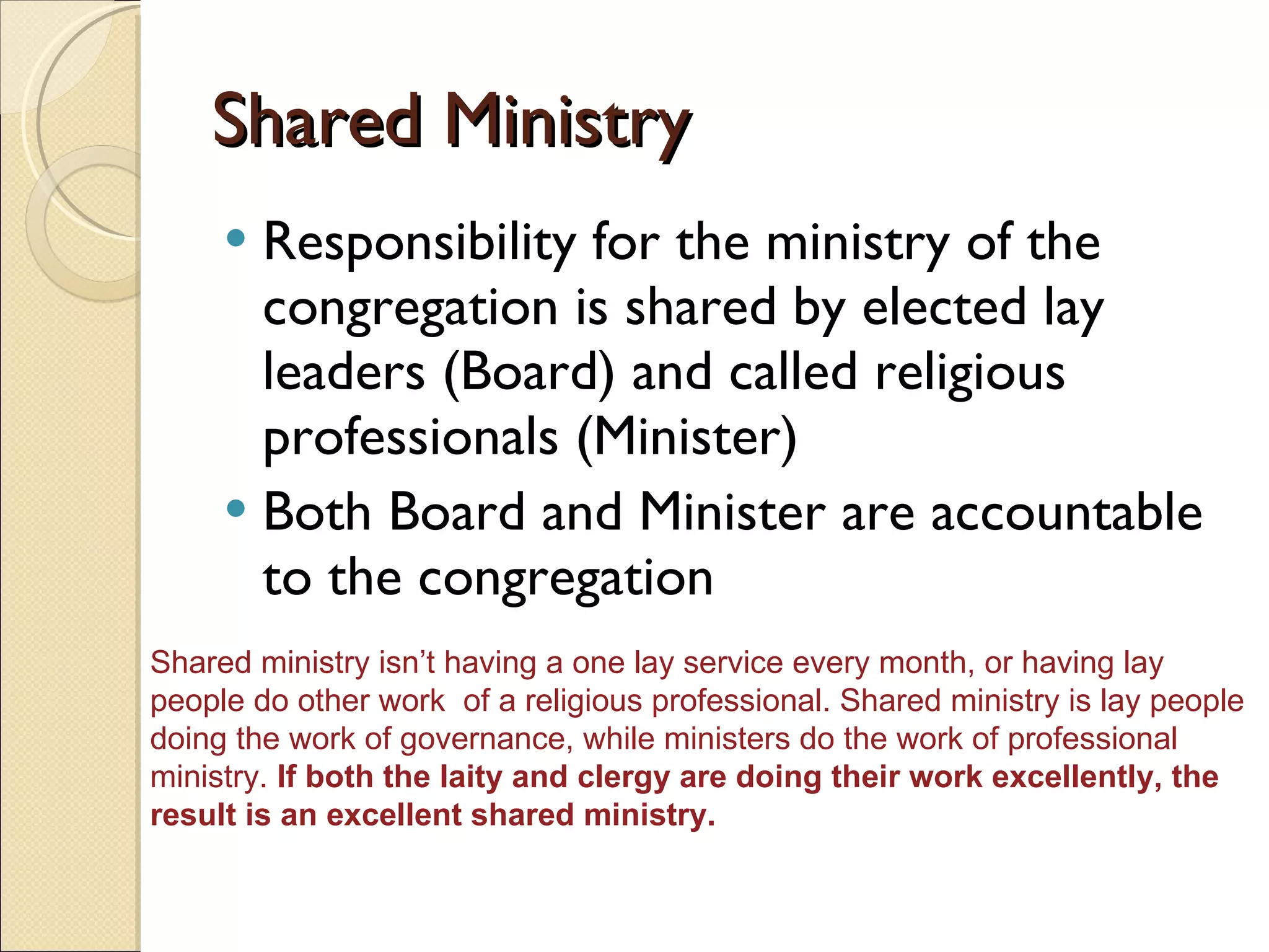 Shared Ministry Responsibility for the ministry of the congregation is shared by elected lay leaders (Board) and called religious professionals (Minister) Both Board and Minister are accountable to the congregation Shared ministry isn’t having a one lay service every month, or having lay people do other work  of a religious professional. Shared ministry is lay people doing the work of governance, while ministers do the work of professional ministry.  If both the laity and clergy are doing their work excellently, the result is an excellent shared ministry.  
