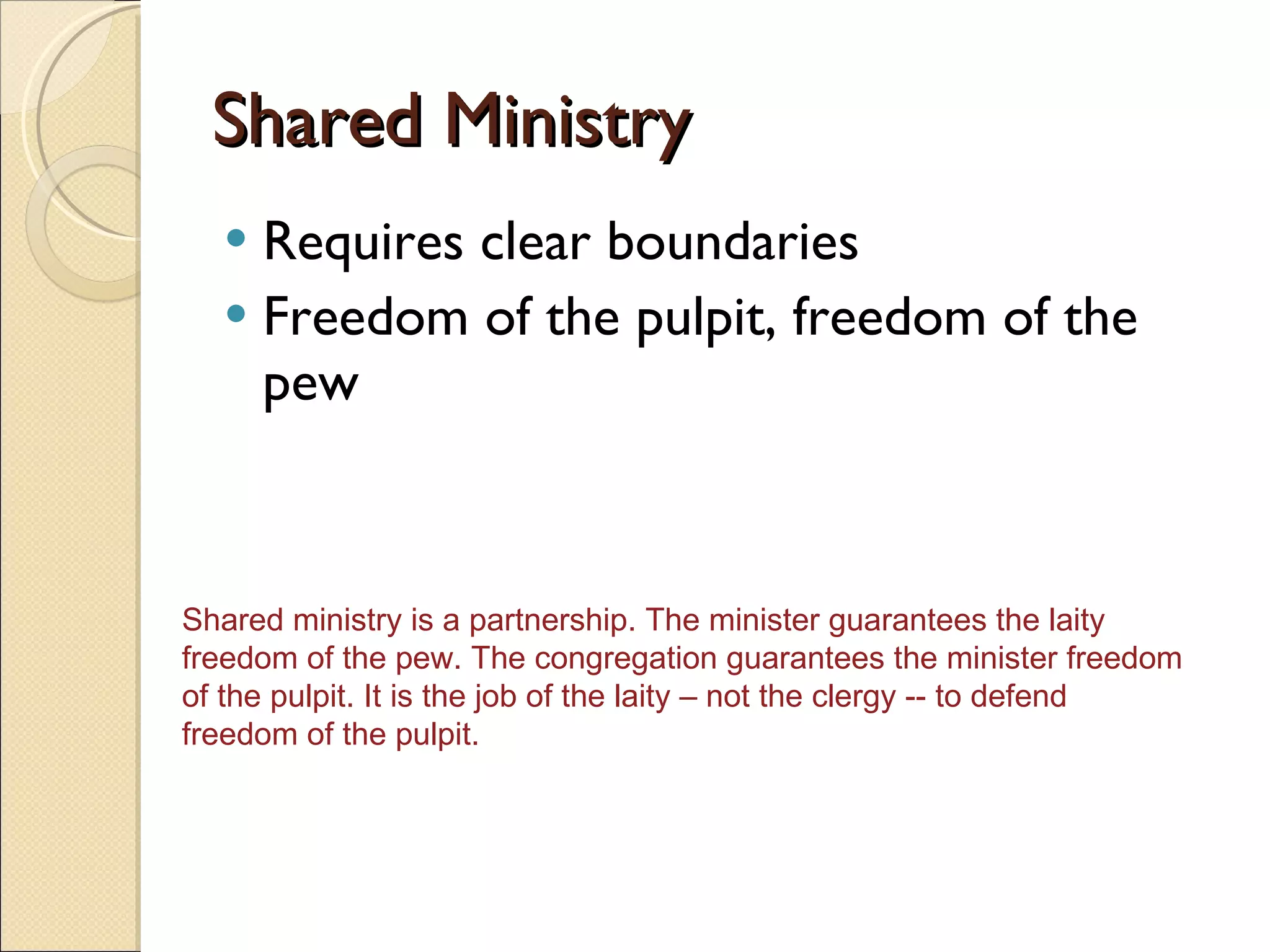 Shared Ministry Requires clear boundaries Freedom of the pulpit, freedom of the pew Shared ministry is a partnership. The minister guarantees the laity freedom of the pew. The congregation guarantees the minister freedom of the pulpit. It is the job of the laity – not the clergy -- to defend freedom of the pulpit.  