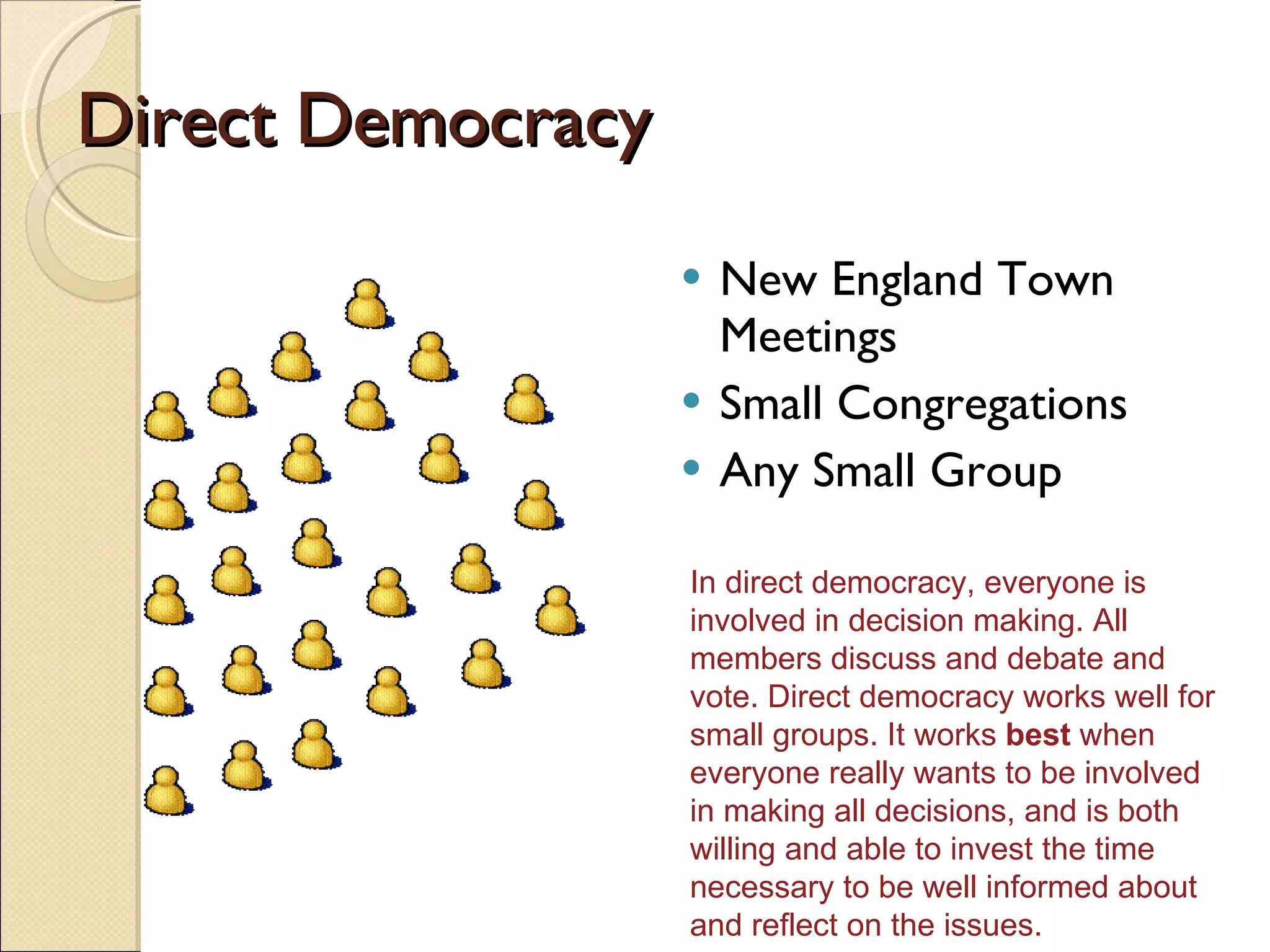 Direct Democracy New England Town Meetings Small Congregations Any Small Group In direct democracy, everyone is involved in decision making. All members discuss and debate and vote. Direct democracy works well for small groups. It works  best  when everyone really wants to be involved in making all decisions, and is both willing and able to invest the time necessary to be well informed about and reflect on the issues.  