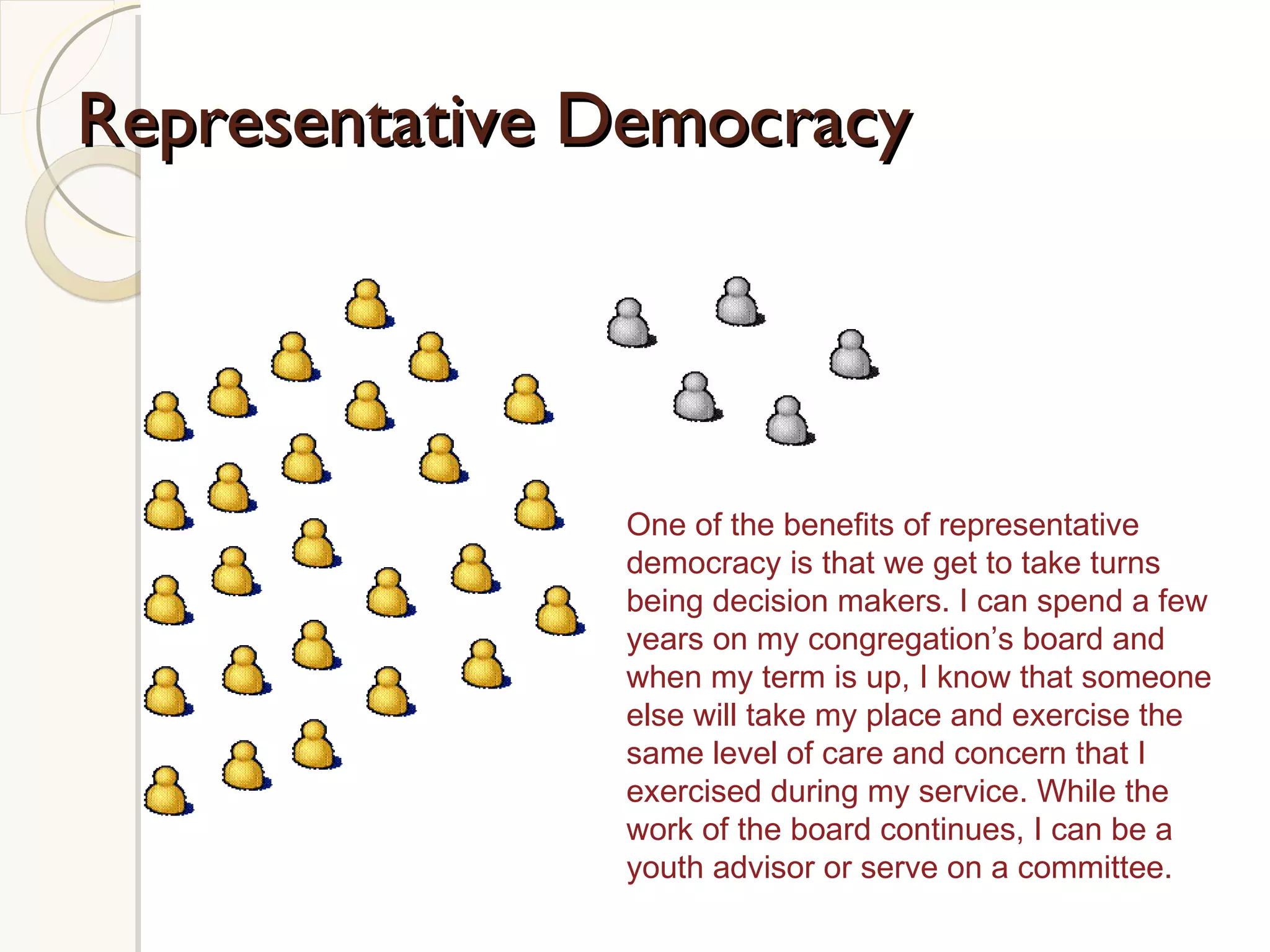Representative Democracy One of the benefits of representative democracy is that we get to take turns being decision makers. I can spend a few years on my congregation’s board and when my term is up, I know that someone else will take my place and exercise the same level of care and concern that I exercised during my service. While the work of the board continues, I can be a youth advisor or serve on a committee.  