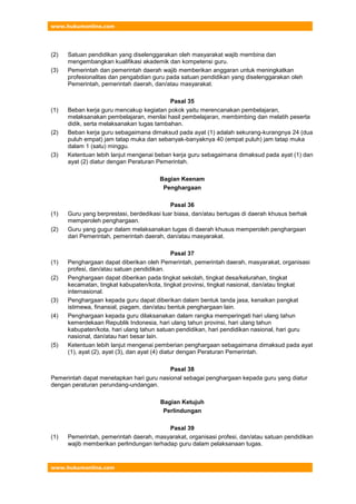 www.hukumonline.com
www.hukumonline.com
(2) Satuan pendidikan yang diselenggarakan oleh masyarakat wajib membina dan
mengembangkan kualifikasi akademik dan kompetensi guru.
(3) Pemerintah dan pemerintah daerah wajib memberikan anggaran untuk meningkatkan
profesionalitas dan pengabdian guru pada satuan pendidikan yang diselenggarakan oleh
Pemerintah, pemerintah daerah, dan/atau masyarakat.
Pasal 35
(1) Beban kerja guru mencakup kegiatan pokok yaitu merencanakan pembelajaran,
melaksanakan pembelajaran, menilai hasil pembelajaran, membimbing dan melatih peserta
didik, serta melaksanakan tugas tambahan.
(2) Beban kerja guru sebagaimana dimaksud pada ayat (1) adalah sekurang-kurangnya 24 (dua
puluh empat) jam tatap muka dan sebanyak-banyaknya 40 (empat puluh) jam tatap muka
dalam 1 (satu) minggu.
(3) Ketentuan lebih lanjut mengenai beban kerja guru sebagaimana dimaksud pada ayat (1) dan
ayat (2) diatur dengan Peraturan Pemerintah.
Bagian Keenam
Penghargaan
Pasal 36
(1) Guru yang berprestasi, berdedikasi luar biasa, dan/atau bertugas di daerah khusus berhak
memperoleh penghargaan.
(2) Guru yang gugur dalam melaksanakan tugas di daerah khusus memperoleh penghargaan
dari Pemerintah, pemerintah daerah, dan/atau masyarakat.
Pasal 37
(1) Penghargaan dapat diberikan oleh Pemerintah, pemerintah daerah, masyarakat, organisasi
profesi, dan/atau satuan pendidikan.
(2) Penghargaan dapat diberikan pada tingkat sekolah, tingkat desa/kelurahan, tingkat
kecamatan, tingkat kabupaten/kota, tingkat provinsi, tingkat nasional, dan/atau tingkat
internasional.
(3) Penghargaan kepada guru dapat diberikan dalam bentuk tanda jasa, kenaikan pangkat
istimewa, finansial, piagam, dan/atau bentuk penghargaan lain.
(4) Penghargaan kepada guru dilaksanakan dalam rangka memperingati hari ulang tahun
kemerdekaan Republik Indonesia, hari ulang tahun provinsi, hari ulang tahun
kabupaten/kota, hari ulang tahun satuan pendidikan, hari pendidikan nasional, hari guru
nasional, dan/atau hari besar lain.
(5) Ketentuan lebih lanjut mengenai pemberian penghargaan sebagaimana dimaksud pada ayat
(1), ayat (2), ayat (3), dan ayat (4) diatur dengan Peraturan Pemerintah.
Pasal 38
Pemerintah dapat menetapkan hari guru nasional sebagai penghargaan kepada guru yang diatur
dengan peraturan perundang-undangan.
Bagian Ketujuh
Perlindungan
Pasal 39
(1) Pemerintah, pemerintah daerah, masyarakat, organisasi profesi, dan/atau satuan pendidikan
wajib memberikan perlindungan terhadap guru dalam pelaksanaan tugas.
 