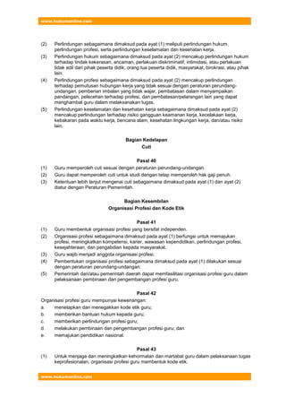 www.hukumonline.com
www.hukumonline.com
(2) Perlindungan sebagaimana dimaksud pada ayat (1) meliputi perlindungan hukum,
perlindungan profesi, serta perlindungan keselamatan dan kesehatan kerja.
(3) Perlindungan hukum sebagaimana dimaksud pada ayat (2) mencakup perlindungan hukum
terhadap tindak kekerasan, ancaman, perlakuan diskriminatif, intimidasi, atau perlakuan
tidak adil dari pihak peserta didik, orang tua peserta didik, masyarakat, birokrasi, atau pihak
lain.
(4) Perlindungan profesi sebagaimana dimaksud pada ayat (2) mencakup perlindungan
terhadap pemutusan hubungan kerja yang tidak sesuai dengan peraturan perundang-
undangan, pemberian imbalan yang tidak wajar, pembatasan dalam menyampaikan
pandangan, pelecehan terhadap profesi, dan pembatasan/pelarangan lain yang dapat
menghambat guru dalam melaksanakan tugas.
(5) Perlindungan keselamatan dan kesehatan kerja sebagaimana dimaksud pada ayat (2)
mencakup perlindungan terhadap risiko gangguan keamanan kerja, kecelakaan kerja,
kebakaran pada waktu kerja, bencana alam, kesehatan lingkungan kerja, dan/atau risiko
lain.
Bagian Kedelapan
Cuti
Pasal 40
(1) Guru memperoleh cuti sesuai dengan peraturan perundang-undangan.
(2) Guru dapat memperoleh cuti untuk studi dengan tetap memperoleh hak gaji penuh.
(3) Ketentuan lebih lanjut mengenai cuti sebagaimana dimaksud pada ayat (1) dan ayat (2)
diatur dengan Peraturan Pemerintah.
Bagian Kesembilan
Organisasi Profesi dan Kode Etik
Pasal 41
(1) Guru membentuk organisasi profesi yang bersifat independen.
(2) Organisasi profesi sebagaimana dimaksud pada ayat (1) berfungsi untuk memajukan
profesi, meningkatkan kompetensi, karier, wawasan kependidikan, perlindungan profesi,
kesejahteraan, dan pengabdian kepada masyarakat.
(3) Guru wajib menjadi anggota organisasi profesi.
(4) Pembentukan organisasi profesi sebagaimana dimaksud pada ayat (1) dilakukan sesuai
dengan peraturan perundang-undangan.
(5) Pemerintah dan/atau pemerintah daerah dapat memfasilitasi organisasi profesi guru dalam
pelaksanaan pembinaan dan pengembangan profesi guru.
Pasal 42
Organisasi profesi guru mempunyai kewenangan:
a. menetapkan dan menegakkan kode etik guru;
b. memberikan bantuan hukum kepada guru;
c. memberikan perlindungan profesi guru;
d. melakukan pembinaan dan pengembangan profesi guru; dan
e. memajukan pendidikan nasional.
Pasal 43
(1) Untuk menjaga dan meningkatkan kehormatan dan martabat guru dalam pelaksanaan tugas
keprofesionalan, organisasi profesi guru membentuk kode etik.
 