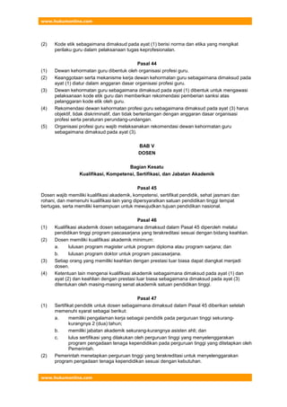 www.hukumonline.com
www.hukumonline.com
(2) Kode etik sebagaimana dimaksud pada ayat (1) berisi norma dan etika yang mengikat
perilaku guru dalam pelaksanaan tugas keprofesionalan.
Pasal 44
(1) Dewan kehormatan guru dibentuk oleh organisasi profesi guru.
(2) Keanggotaan serta mekanisme kerja dewan kehormatan guru sebagaimana dimaksud pada
ayat (1) diatur dalam anggaran dasar organisasi profesi guru.
(3) Dewan kehormatan guru sebagaimana dimaksud pada ayat (1) dibentuk untuk mengawasi
pelaksanaan kode etik guru dan memberikan rekomendasi pemberian sanksi atas
pelanggaran kode etik oleh guru.
(4) Rekomendasi dewan kehormatan profesi guru sebagaimana dimaksud pada ayat (3) harus
objektif, tidak diskriminatif, dan tidak bertentangan dengan anggaran dasar organisasi
profesi serta peraturan perundang-undangan.
(5) Organisasi profesi guru wajib melaksanakan rekomendasi dewan kehormatan guru
sebagaimana dimaksud pada ayat (3).
BAB V
DOSEN
Bagian Kesatu
Kualifikasi, Kompetensi, Sertifikasi, dan Jabatan Akademik
Pasal 45
Dosen wajib memiliki kualifikasi akademik, kompetensi, sertifikat pendidik, sehat jasmani dan
rohani, dan memenuhi kualifikasi lain yang dipersyaratkan satuan pendidikan tinggi tempat
bertugas, serta memiliki kemampuan untuk mewujudkan tujuan pendidikan nasional.
Pasal 46
(1) Kualifikasi akademik dosen sebagaimana dimaksud dalam Pasal 45 diperoleh melalui
pendidikan tinggi program pascasarjana yang terakreditasi sesuai dengan bidang keahlian.
(2) Dosen memiliki kualifikasi akademik minimum:
a. lulusan program magister untuk program diploma atau program sarjana; dan
b. lulusan program doktor untuk program pascasarjana.
(3) Setiap orang yang memiliki keahlian dengan prestasi luar biasa dapat diangkat menjadi
dosen.
(4) Ketentuan lain mengenai kualifikasi akademik sebagaimana dimaksud pada ayat (1) dan
ayat (2) dan keahlian dengan prestasi luar biasa sebagaimana dimaksud pada ayat (3)
ditentukan oleh masing-masing senat akademik satuan pendidikan tinggi.
Pasal 47
(1) Sertifikat pendidik untuk dosen sebagaimana dimaksud dalam Pasal 45 diberikan setelah
memenuhi syarat sebagai berikut:
a. memiliki pengalaman kerja sebagai pendidik pada perguruan tinggi sekurang-
kurangnya 2 (dua) tahun;
b. memiliki jabatan akademik sekurang-kurangnya asisten ahli; dan
c. lulus sertifikasi yang dilakukan oleh perguruan tinggi yang menyelenggarakan
program pengadaan tenaga kependidikan pada perguruan tinggi yang ditetapkan oleh
Pemerintah.
(2) Pemerintah menetapkan perguruan tinggi yang terakreditasi untuk menyelenggarakan
program pengadaan tenaga kependidikan sesuai dengan kebutuhan.
 