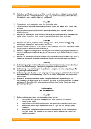 www.hukumonline.com
www.hukumonline.com
(3) Ketentuan lebih lanjut mengenai sertifikat pendidik untuk dosen sebagaimana dimaksud
pada ayat (1) dan penetapan perguruan tinggi yang terakreditasi sebagaimana dimaksud
pada ayat (2) diatur dengan Peraturan Pemerintah.
Pasal 48
(1) Status dosen terdiri atas dosen tetap dan dosen tidak tetap.
(2) Jenjang jabatan akademik dosen-tetap terdiri atas asisten ahli, lektor, lektor kepala, dan
profesor.
(3) Persyaratan untuk menduduki jabatan akademik profesor harus memiliki kualifikasi
akademik doktor.
(4) Pengaturan kewenangan jenjang jabatan akademik dan dosen tidak-tetap ditetapkan oleh
setiap satuan pendidikan tinggi sesuai dengan peraturan perundang-undangan.
Pasal 49
(1) Profesor merupakan jabatan akademik tertinggi pada satuan pendidikan tinggi yang
mempunyai kewenangan membimbing calon doktor.
(2) Profesor memiliki kewajiban khusus menulis buku dan karya ilmiah serta menyebarluaskan
gagasannya untuk mencerahkan masyarakat.
(3) Profesor yang memiliki karya ilmiah atau karya monumental lainnya yang sangat istimewa
dalam bidangnya dan mendapat pengakuan internasional dapat diangkat menjadi profesor
paripurna.
(4) Pengaturan lebih lanjut mengenai profesor paripurna sebagaimana dimaksud pada ayat (3)
ditetapkan oleh setiap perguruan tinggi sesuai dengan peraturan perundang-undangan.
Pasal 50
(1) Setiap orang yang memiliki kualifikasi akademik dan kompetensi sebagaimana dimaksud
dalam Pasal 45 mempunyai kesempatan yang sama untuk menjadi dosen.
(2) Setiap orang, yang akan diangkat menjadi dosen sebagaimana dimaksud pada ayat (1),
wajib mengikuti proses seleksi.
(3) Setiap orang dapat diangkat secara langsung menduduki jenjang jabatan akademik tertentu
berdasarkan hasil penilaian terhadap kualifikasi akademik, kompetensi, dan pengalaman
yang dimiliki.
(4) Ketentuan lebih lanjut mengenai seleksi sebagaimana dimaksud pada ayat (2) dan
pengangkatan serta penetapan jenjang jabatan akademik tertentu sebagaimana dimaksud
pada ayat (3) ditentukan oleh setiap satuan pendidikan tinggi sesuai dengan peraturan
perundang-undangan.
Bagian Kedua
Hak dan Kewajiban
Pasal 51
(1) Dalam melaksanakan tugas keprofesionalan, dosen berhak:
a. memperoleh penghasilan di atas kebutuhan hidup minimum dan jaminan
kesejahteraan sosial;
b. mendapatkan promosi dan penghargaan sesuai dengan tugas dan prestasi kerja;
c. memperoleh perlindungan dalam melaksanakan tugas dan hak atas kekayaan
intelektual;
d. memperoleh kesempatan untuk meningkatkan kompetensi, akses sumber belajar,
informasi, sarana dan prasarana pembelajaran, serta penelitian dan pengabdian
kepada masyarakat;
 