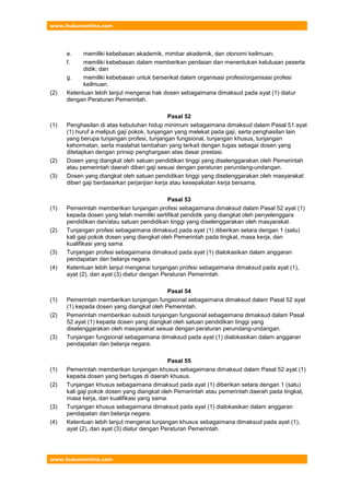 www.hukumonline.com
www.hukumonline.com
e. memiliki kebebasan akademik, mimbar akademik, dan otonomi keilmuan;
f. memiliki kebebasan dalam memberikan penilaian dan menentukan kelulusan peserta
didik; dan
g. memiliki kebebasan untuk berserikat dalam organisasi profesi/organisasi profesi
keilmuan.
(2) Ketentuan lebih lanjut mengenai hak dosen sebagaimana dimaksud pada ayat (1) diatur
dengan Peraturan Pemerintah.
Pasal 52
(1) Penghasilan di atas kebutuhan hidup minimum sebagaimana dimaksud dalam Pasal 51 ayat
(1) huruf a meliputi gaji pokok, tunjangan yang melekat pada gaji, serta penghasilan lain
yang berupa tunjangan profesi, tunjangan fungsional, tunjangan khusus, tunjangan
kehormatan, serta maslahat tambahan yang terkait dengan tugas sebagai dosen yang
ditetapkan dengan prinsip penghargaan atas dasar prestasi.
(2) Dosen yang diangkat oleh satuan pendidikan tinggi yang diselenggarakan oleh Pemerintah
atau pemerintah daerah diberi gaji sesuai dengan peraturan perundang-undangan.
(3) Dosen yang diangkat oleh satuan pendidikan tinggi yang diselenggarakan oleh masyarakat
diberi gaji berdasarkan perjanjian kerja atau kesepakatan kerja bersama.
Pasal 53
(1) Pemerintah memberikan tunjangan profesi sebagaimana dimaksud dalam Pasal 52 ayat (1)
kepada dosen yang telah memiliki sertifikat pendidik yang diangkat oleh penyelenggara
pendidikan dan/atau satuan pendidikan tinggi yang diselenggarakan oleh masyarakat.
(2) Tunjangan profesi sebagaimana dimaksud pada ayat (1) diberikan setara dengan 1 (satu)
kali gaji pokok dosen yang diangkat oleh Pemerintah pada tingkat, masa kerja, dan
kualifikasi yang sama.
(3) Tunjangan profesi sebagaimana dimaksud pada ayat (1) dialokasikan dalam anggaran
pendapatan dan belanja negara.
(4) Ketentuan lebih lanjut mengenai tunjangan profesi sebagaimana dimaksud pada ayat (1),
ayat (2), dan ayat (3) diatur dengan Peraturan Pemerintah.
Pasal 54
(1) Pemerintah memberikan tunjangan fungsional sebagaimana dimaksud dalam Pasal 52 ayat
(1) kepada dosen yang diangkat oleh Pemerintah.
(2) Pemerintah memberikan subsidi tunjangan fungsional sebagaimana dimaksud dalam Pasal
52 ayat (1) kepada dosen yang diangkat oleh satuan pendidikan tinggi yang
diselenggarakan oleh masyarakat sesuai dengan peraturan perundang-undangan.
(3) Tunjangan fungsional sebagaimana dimaksud pada ayat (1) dialokasikan dalam anggaran
pendapatan dan belanja negara.
Pasal 55
(1) Pemerintah memberikan tunjangan khusus sebagaimana dimaksud dalam Pasal 52 ayat (1)
kepada dosen yang bertugas di daerah khusus.
(2) Tunjangan khusus sebagaimana dimaksud pada ayat (1) diberikan setara dengan 1 (satu)
kali gaji pokok dosen yang diangkat oleh Pemerintah atau pemerintah daerah pada tingkat,
masa kerja, dan kualifikasi yang sama.
(3) Tunjangan khusus sebagaimana dimaksud pada ayat (1) dialokasikan dalam anggaran
pendapatan dan belanja negara.
(4) Ketentuan lebih lanjut mengenai tunjangan khusus sebagaimana dimaksud pada ayat (1),
ayat (2), dan ayat (3) diatur dengan Peraturan Pemerintah.
 