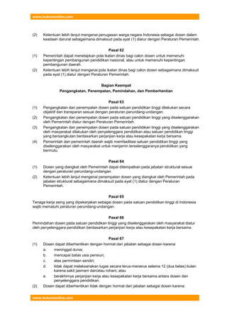 www.hukumonline.com
www.hukumonline.com
(2) Ketentuan lebih lanjut mengenai penugasan warga negara Indonesia sebagai dosen dalam
keadaan darurat sebagaimana dimaksud pada ayat (1) diatur dengan Peraturan Pemerintah.
Pasal 62
(1) Pemerintah dapat menetapkan pola ikatan dinas bagi calon dosen untuk memenuhi
kepentingan pembangunan pendidikan nasional, atau untuk memenuhi kepentingan
pembangunan daerah.
(2) Ketentuan lebih lanjut mengenai pola ikatan dinas bagi calon dosen sebagaimana dimaksud
pada ayat (1) diatur dengan Peraturan Pemerintah.
Bagian Keempat
Pengangkatan, Penempatan, Pemindahan, dan Pemberhentian
Pasal 63
(1) Pengangkatan dan penempatan dosen pada satuan pendidikan tinggi dilakukan secara
objektif dan transparan sesuai dengan peraturan perundang-undangan.
(2) Pengangkatan dan penempatan dosen pada satuan pendidikan tinggi yang diselenggarakan
oleh Pemerintah diatur dengan Peraturan Pemerintah.
(3) Pengangkatan dan penempatan dosen pada satuan pendidikan tinggi yang diselenggarakan
oleh masyarakat dilakukan oleh penyelenggara pendidikan atau satuan pendidikan tinggi
yang bersangkutan berdasarkan perjanjian kerja atau kesepakatan kerja bersama.
(4) Pemerintah dan pemerintah daerah wajib memfasilitasi satuan pendidikan tinggi yang
diselenggarakan oleh masyarakat untuk menjamin terselenggaranya pendidikan yang
bermutu.
Pasal 64
(1) Dosen yang diangkat oleh Pemerintah dapat ditempatkan pada jabatan struktural sesuai
dengan peraturan perundang-undangan.
(2) Ketentuan lebih lanjut mengenai penempatan dosen yang diangkat oleh Pemerintah pada
jabatan struktural sebagaimana dimaksud pada ayat (1) diatur dengan Peraturan
Pemerintah.
Pasal 65
Tenaga kerja asing yang dipekerjakan sebagai dosen pada satuan pendidikan tinggi di Indonesia
wajib mematuhi peraturan perundang-undangan.
Pasal 66
Pemindahan dosen pada satuan pendidikan tinggi yang diselenggarakan oleh masyarakat diatur
oleh penyelenggara pendidikan berdasarkan perjanjian kerja atau kesepakatan kerja bersama.
Pasal 67
(1) Dosen dapat diberhentikan dengan hormat dari jabatan sebagai dosen karena:
a. meninggal dunia;
b. mencapai batas usia pensiun;
c. atas permintaan sendiri;
d. tidak dapat melaksanakan tugas secara terus-menerus selama 12 (dua belas) bulan
karena sakit jasmani dan/atau rohani; atau
e. berakhirnya perjanjian kerja atau kesepakatan kerja bersama antara dosen dan
penyelenggara pendidikan.
(2) Dosen dapat diberhentikan tidak dengan hormat dari jabatan sebagai dosen karena:
 