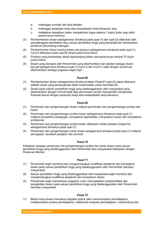 www.hukumonline.com
www.hukumonline.com
a. melanggar sumpah dan janji jabatan;
b. melanggar perjanjian kerja atau kesepakatan kerja bersama; atau
c. melalaikan kewajiban dalam menjalankan tugas selama 1 (satu) bulan atau lebih
secara terus-menerus.
(3) Pemberhentian dosen sebagaimana dimaksud pada ayat (1) dan ayat (2) dilakukan oleh
penyelenggara pendidikan atau satuan pendidikan tinggi yang bersangkutan berdasarkan
peraturan perundang-undangan.
(4) Pemberhentian dosen karena batas usia pensiun sebagaimana dimaksud pada ayat (1)
huruf b dilakukan pada usia 65 (enam puluh lima) tahun.
(5) Profesor yang berprestasi dapat diperpanjang batas usia pensiunnya sampai 70 (tujuh
puluh) tahun.
(6) Dosen yang diangkat oleh Pemerintah yang diberhentikan dari jabatan sebagai dosen,
kecuali sebagaimana dimaksud ayat (1) huruf a dan huruf b, tidak dengan sendirinya
diberhentikan sebagai pegawai negeri sipil.
Pasal 68
(1) Pemberhentian dosen sebagaimana dimaksud dalam Pasal 67 ayat (2) dapat dilakukan
setelah dosen yang bersangkutan diberi kesempatan untuk membela diri.
(2) Dosen pada satuan pendidikan tinggi yang diselenggarakan oleh masyarakat yang
diberhentikan dengan hormat tidak atas permintaan sendiri memperoleh kompensasi
finansial sesuai dengan perjanjian kerja atau kesepakatan kerja bersama.
Pasal 69
(1) Pembinaan dan pengembangan dosen meliputi pembinaan dan pengembangan profesi dan
karier.
(2) Pembinaan dan pengembangan profesi dosen sebagaimana dimaksud pada ayat (1)
meliputi kompetensi pedagogik, kompetensi kepribadian, kompetensi sosial, dan kompetensi
profesional.
(3) Pembinaan dan pengembangan profesi dosen dilakukan melalui jabatan fungsional
sebagaimana dimaksud pada ayat (1).
(4) Pembinaan dan pengembangan karier dosen sebagaimana dimaksud pada ayat (1) meliputi
penugasan, kenaikan pangkat, dan promosi.
Pasal 70
Kebijakan strategis pembinaan dan pengembangan profesi dan karier dosen pada satuan
pendidikan tinggi yang diselenggarakan oleh Pemerintah atau masyarakat ditetapkan dengan
Peraturan Menteri.
Pasal 71
(1) Pemerintah wajib membina dan mengembangkan kualifikasi akademik dan kompetensi
dosen pada satuan pendidikan tinggi yang diselenggarakan oleh Pemerintah dan/atau
masyarakat.
(2) Satuan pendidikan tinggi yang diselenggarakan oleh masyarakat wajib membina dan
mengembangkan kualifikasi akademik dan kompetensi dosen.
(3) Pemerintah wajib memberikan anggaran untuk meningkatkan profesionalitas dan
pengabdian dosen pada satuan pendidikan tinggi yang diselenggarakan oleh Pemerintah
dan/atau masyarakat.
Pasal 72
(1) Beban kerja dosen mencakup kegiatan pokok yaitu merencanakan pembelajaran,
melaksanakan proses pembelajaran, melakukan evaluasi pembelajaran, membimbing dan
 