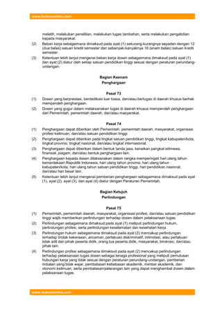 www.hukumonline.com
www.hukumonline.com
melatih, melakukan penelitian, melakukan tugas tambahan, serta melakukan pengabdian
kepada masyarakat.
(2) Beban kerja sebagaimana dimaksud pada ayat (1) sekurang-kurangnya sepadan dengan 12
(dua belas) satuan kredit semester dan sebanyak-banyaknya 16 (enam belas) satuan kredit
semester.
(3) Ketentuan lebih lanjut mengenai beban kerja dosen sebagaimana dimaksud pada ayat (1)
dan ayat (2) diatur oleh setiap satuan pendidikan tinggi sesuai dengan peraturan perundang-
undangan.
Bagian Keenam
Penghargaan
Pasal 73
(1) Dosen yang berprestasi, berdedikasi luar biasa, dan/atau bertugas di daerah khusus berhak
memperoleh penghargaan.
(2) Dosen yang gugur dalam melaksanakan tugas di daerah khusus memperoleh penghargaan
dari Pemerintah, pemerintah daerah, dan/atau masyarakat.
Pasal 74
(1) Penghargaan dapat diberikan oleh Pemerintah, pemerintah daerah, masyarakat, organisasi
profesi keilmuan, dan/atau satuan pendidikan tinggi.
(2) Penghargaan dapat diberikan pada tingkat satuan pendidikan tinggi, tingkat kabupaten/kota,
tingkat provinsi, tingkat nasional, dan/atau tingkat internasional.
(3) Penghargaan dapat diberikan dalam bentuk tanda jasa, kenaikan pangkat istimewa,
finansial, piagam, dan/atau bentuk penghargaan lain.
(4) Penghargaan kepada dosen dilaksanakan dalam rangka memperingati hari ulang tahun
kemerdekaan Republik Indonesia, hari ulang tahun provinsi, hari ulang tahun
kabupaten/kota, hari ulang tahun satuan pendidikan tinggi, hari pendidikan nasional,
dan/atau hari besar lain.
(5) Ketentuan lebih lanjut mengenai pemberian penghargaan sebagaimana dimaksud pada ayat
(1), ayat (2), ayat (3), dan ayat (4) diatur dengan Peraturan Pemerintah.
Bagian Ketujuh
Perlindungan
Pasal 75
(1) Pemerintah, pemerintah daerah, masyarakat, organisasi profesi, dan/atau satuan pendidikan
tinggi wajib memberikan perlindungan terhadap dosen dalam pelaksanaan tugas.
(2) Perlindungan sebagaimana dimaksud pada ayat (1) meliputi perlindungan hukum,
perlindungan profesi, serta perlindungan keselamatan dan kesehatan kerja.
(3) Perlindungan hukum sebagaimana dimaksud pada ayat (2) mencakup perlindungan
terhadap tindak kekerasan, ancaman, perlakuan diskriminatif, intimidasi, atau perlakuan
tidak adil dari pihak peserta didik, orang tua peserta didik, masyarakat, birokrasi, dan/atau
pihak lain.
(4) Perlindungan profesi sebagaimana dimaksud pada ayat (2) mencakup perlindungan
terhadap pelaksanaan tugas dosen sebagai tenaga profesional yang meliputi pemutusan
hubungan kerja yang tidak sesuai dengan peraturan perundang-undangan, pemberian
imbalan yang tidak wajar, pembatasan kebebasan akademik, mimbar akademik, dan
otonomi keilmuan, serta pembatasan/pelarangan lain yang dapat menghambat dosen dalam
pelaksanaan tugas.
 