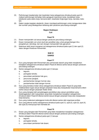 www.hukumonline.com
www.hukumonline.com
(5) Perlindungan keselamatan dan kesehatan kerja sebagaimana dimaksud pada ayat (2)
meliputi perlindungan terhadap risiko gangguan keamanan kerja, kecelakaan kerja,
kebakaran pada waktu kerja, bencana alam, kesehatan lingkungan kerja, dan/atau risiko
lain.
(6) Dalam rangka kegiatan akademik, dosen mendapat perlindungan untuk menggunakan data
dan sumber yang dikategorikan terlarang oleh peraturan perundang-undangan.
Bagian Kedelapan
Cuti
Pasal 76
(1) Dosen memperoleh cuti sesuai dengan peraturan perundang-undangan.
(2) Dosen memperoleh cuti untuk studi dan penelitian atau untuk pengembangan ilmu
pengetahuan, teknologi, dan seni dengan memperoleh hak gaji penuh.
(3) Ketentuan lebih lanjut mengenai cuti sebagaimana dimaksud pada ayat (1) dan ayat (2)
diatur dengan Peraturan Pemerintah.
BAB VI
SANKSI
Pasal 77
(1) Guru yang diangkat oleh Pemerintah atau pemerintah daerah yang tidak menjalankan
kewajiban sebagaimana dimaksud dalam Pasal 20 dikenai sanksi sesuai dengan peraturan
perundang-undangan.
(2) Sanksi sebagaimana dimaksud pada ayat (1) berupa:
a. teguran;
b. peringatan tertulis;
c. penundaan pemberian hak guru;
d. penurunan pangkat;
e. pemberhentian dengan hormat; atau
f. pemberhentian tidak dengan hormat.
(3) Guru yang berstatus ikatan dinas sebagaimana dimaksud dalam Pasal 22 yang tidak
melaksanakan tugas sesuai dengan perjanjian kerja atau kesepakatan kerja bersama diberi
sanksi sesuai dengan perjanjian ikatan dinas.
(4) Guru yang diangkat oleh penyelenggara pendidikan atau satuan pendidikan yang
diselenggarakan oleh masyarakat, yang tidak menjalankan kewajiban sebagaimana
dimaksud dalam Pasal 20 dikenai sanksi sesuai dengan perjanjian kerja atau kesepakatan
kerja bersama.
(5) Guru yang melakukan pelanggaran kode etik dikenai sanksi oleh organisasi profesi.
(6) Guru yang dikenai sanksi sebagaimana dimaksud pada ayat (1), ayat (2), ayat (3), ayat (4),
dan ayat (5) mempunyai hak membela diri.
Pasal 78
(1) Dosen yang diangkat oleh Pemerintah yang tidak menjalankan kewajiban sebagaimana
dimaksud dalam Pasal 60 dikenai sanksi sesuai dengan peraturan perundang-undangan.
(2) Sanksi sebagaimana dimaksud pada ayat (1) berupa:
a. teguran;
b. peringatan tertulis;
c. penundaan pemberian hak dosen;
 