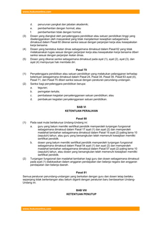 www.hukumonline.com
www.hukumonline.com
d. penurunan pangkat dan jabatan akademik;
e. pemberhentian dengan hormat; atau
f. pemberhentian tidak dengan hormat.
(3) Dosen yang diangkat oleh penyelenggara pendidikan atau satuan pendidikan tinggi yang
diselenggarakan oleh masyarakat yang tidak menjalankan kewajiban sebagaimana
dimaksud dalam Pasal 60 dikenai sanksi sesuai dengan perjanjian kerja atau kesepakatan
kerja bersama.
(4) Dosen yang berstatus ikatan dinas sebagaimana dimaksud dalam Pasal 62 yang tidak
melaksanakan tugas sesuai dengan perjanjian kerja atau kesepakatan kerja bersama diberi
sanksi sesuai dengan perjanjian ikatan dinas.
(5) Dosen yang dikenai sanksi sebagaimana dimaksud pada ayat (1), ayat (2), ayat (3), dan
ayat (4) mempunyai hak membela diri.
Pasal 79
(1) Penyelenggara pendidikan atau satuan pendidikan yang melakukan pelanggaran terhadap
ketentuan sebagaimana dimaksud dalam Pasal 24, Pasal 34, Pasal 39, Pasal 63 ayat (4),
Pasal 71, dan Pasal 75 diberi sanksi sesuai dengan peraturan perundang-undangan.
(2) Sanksi bagi penyelenggara pendidikan berupa:
a. teguran;
b. peringatan tertulis;
c. pembatasan kegiatan penyelenggaraan satuan pendidikan; atau
d. pembekuan kegiatan penyelenggaraan satuan pendidikan.
BAB VI
KETENTUAN PERALIHAN
Pasal 80
(1) Pada saat mulai berlakunya Undang-Undang ini:
a. guru yang belum memiliki sertifikat pendidik memperoleh tunjangan fungsional
sebagaimana dimaksud dalam Pasal 17 ayat (1) dan ayat (2) dan memperoleh
maslahat tambahan sebagaimana dimaksud dalam Pasal 19 ayat (2) paling lama 10
(sepuluh) tahun, atau guru yang bersangkutan telah memenuhi kewajiban memiliki
sertifikat pendidik.
b. dosen yang belum memiliki sertifikat pendidik memperoleh tunjangan fungsional
sebagaimana dimaksud dalam Pasal 54 ayat (1) dan ayat (2) dan memperoleh
maslahat tambahan sebagaimana dimaksud dalam Pasal 57 ayat (2) paling lama 10
(sepuluh) tahun, atau dosen yang bersangkutan telah memenuhi kewajiban memiliki
sertifikat pendidik.
(2) Tunjangan fungsional dan maslahat tambahan bagi guru dan dosen sebagaimana dimaksud
pada ayat (1) dialokasikan dalam anggaran pendapatan dan belanja negara dan anggaran
pendapatan dan belanja daerah.
Pasal 81
Semua peraturan perundang-undangan yang berkaitan dengan guru dan dosen tetap berlaku
sepanjang tidak bertentangan atau belum diganti dengan peraturan baru berdasarkan Undang-
Undang ini.
BAB VIII
KETENTUAN PENUTUP
 