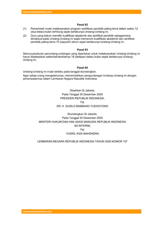 www.hukumonline.com
www.hukumonline.com
Pasal 82
(1) Pemerintah mulai melaksanakan program sertifikasi pendidik paling lama dalam waktu 12
(dua belas) bulan terhitung sejak berlakunya Undang-Undang ini.
(2) Guru yang belum memiliki kualifikasi akademik dan sertifikat pendidik sebagaimana
dimaksud pada Undang-Undang ini wajib memenuhi kualifikasi akademik dan sertifikat
pendidik paling lama 10 (sepuluh) tahun sejak berlakunya Undang-Undang ini.
Pasal 83
Semua peraturan perundang-undangan yang diperlukan untuk melaksanakan Undang-Undang ini
harus diselesaikan selambat-lambatnya 18 (delapan belas) bulan sejak berlakunya Undang-
Undang ini.
Pasal 84
Undang-Undang ini mulai berlaku pada tanggal diundangkan.
Agar setiap orang mengetahuinya, memerintahkan pengundangan Undang-Undang ini dengan
penempatannya dalam Lembaran Negara Republik Indonesia.
Disahkan Di Jakarta,
Pada Tanggal 30 Desember 2005
PRESIDEN REPUBLIK INDONESIA,
Ttd.
DR. H. SUSILO BAMBANG YUDHOYONO
Diundangkan Di Jakarta,
Pada Tanggal 30 Desember 2005
MENTERI HUKUM DAN HAK ASASI MANUSIA REPUBLIK INDONESIA
AD INTERIM,
Ttd.
YUSRIL IHZA MAHENDRA
LEMBARAN NEGARA REPUBLIK INDONESIA TAHUN 2005 NOMOR 157
 