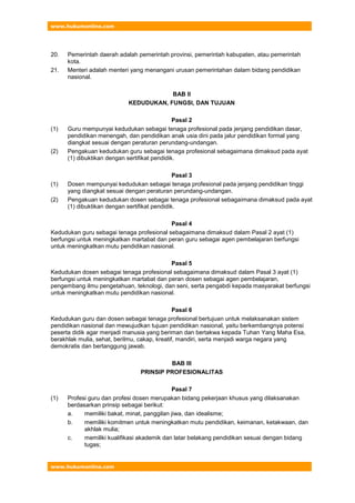 www.hukumonline.com
www.hukumonline.com
20. Pemerintah daerah adalah pemerintah provinsi, pemerintah kabupaten, atau pemerintah
kota.
21. Menteri adalah menteri yang menangani urusan pemerintahan dalam bidang pendidikan
nasional.
BAB II
KEDUDUKAN, FUNGSI, DAN TUJUAN
Pasal 2
(1) Guru mempunyai kedudukan sebagai tenaga profesional pada jenjang pendidikan dasar,
pendidikan menengah, dan pendidikan anak usia dini pada jalur pendidikan formal yang
diangkat sesuai dengan peraturan perundang-undangan.
(2) Pengakuan kedudukan guru sebagai tenaga profesional sebagaimana dimaksud pada ayat
(1) dibuktikan dengan sertifikat pendidik.
Pasal 3
(1) Dosen mempunyai kedudukan sebagai tenaga profesional pada jenjang pendidikan tinggi
yang diangkat sesuai dengan peraturan perundang-undangan.
(2) Pengakuan kedudukan dosen sebagai tenaga profesional sebagaimana dimaksud pada ayat
(1) dibuktikan dengan sertifikat pendidik.
Pasal 4
Kedudukan guru sebagai tenaga profesional sebagaimana dimaksud dalam Pasal 2 ayat (1)
berfungsi untuk meningkatkan martabat dan peran guru sebagai agen pembelajaran berfungsi
untuk meningkatkan mutu pendidikan nasional.
Pasal 5
Kedudukan dosen sebagai tenaga profesional sebagaimana dimaksud dalam Pasal 3 ayat (1)
berfungsi untuk meningkatkan martabat dan peran dosen sebagai agen pembelajaran,
pengembang ilmu pengetahuan, teknologi, dan seni, serta pengabdi kepada masyarakat berfungsi
untuk meningkatkan mutu pendidikan nasional.
Pasal 6
Kedudukan guru dan dosen sebagai tenaga profesional bertujuan untuk melaksanakan sistem
pendidikan nasional dan mewujudkan tujuan pendidikan nasional, yaitu berkembangnya potensi
peserta didik agar menjadi manusia yang beriman dan bertakwa kepada Tuhan Yang Maha Esa,
berakhlak mulia, sehat, berilmu, cakap, kreatif, mandiri, serta menjadi warga negara yang
demokratis dan bertanggung jawab.
BAB III
PRINSIP PROFESIONALITAS
Pasal 7
(1) Profesi guru dan profesi dosen merupakan bidang pekerjaan khusus yang dilaksanakan
berdasarkan prinsip sebagai berikut:
a. memiliki bakat, minat, panggilan jiwa, dan idealisme;
b. memiliki komitmen untuk meningkatkan mutu pendidikan, keimanan, ketakwaan, dan
akhlak mulia;
c. memiliki kualifikasi akademik dan latar belakang pendidikan sesuai dengan bidang
tugas;
 