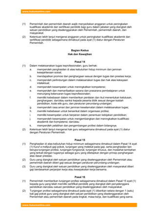 www.hukumonline.com
www.hukumonline.com
(1) Pemerintah dan pemerintah daerah wajib menyediakan anggaran untuk peningkatan
kualifikasi akademik dan sertifikasi pendidik bagi guru dalam jabatan yang diangkat oleh
satuan pendidikan yang diselenggarakan oleh Pemerintah, pemerintah daerah, dan
masyarakat.
(2) Ketentuan lebih lanjut mengenai anggaran untuk peningkatan kualifikasi akademik dan
sertifikasi pendidik sebagaimana dimaksud pada ayat (1) diatur dengan Peraturan
Pemerintah.
Bagian Kedua
Hak dan Kewajiban
Pasal 14
(1) Dalam melaksanakan tugas keprofesionalan, guru berhak:
a. memperoleh penghasilan di atas kebutuhan hidup minimum dan jaminan
kesejahteraan sosial;
b. mendapatkan promosi dan penghargaan sesuai dengan tugas dan prestasi kerja;
c. memperoleh perlindungan dalam melaksanakan tugas dan hak atas kekayaan
intelektual;
d. memperoleh kesempatan untuk meningkatkan kompetensi;
e. memperoleh dan memanfaatkan sarana dan prasarana pembelajaran untuk
menunjang kelancaran tugas keprofesionalan;
f. memiliki kebebasan dalam memberikan penilaian dan ikut menentukan kelulusan,
penghargaan, dan/atau sanksi kepada peserta didik sesuai dengan kaidah
pendidikan, kode etik guru, dan peraturan perundang-undangan;
g. memperoleh rasa aman dan jaminan keselamatan dalam melaksanakan tugas;
h. memiliki kebebasan untuk berserikat dalam organisasi profesi;
i. memiliki kesempatan untuk berperan dalam penentuan kebijakan pendidikan;
j. memperoleh kesempatan untuk mengembangkan dan meningkatkan kualifikasi
akademik dan kompetensi; dan/atau
k. memperoleh pelatihan dan pengembangan profesi dalam bidangnya.
(2) Ketentuan lebih lanjut mengenai hak guru sebagaimana dimaksud pada ayat (1) diatur
dengan Peraturan Pemerintah.
Pasal 15
(1) Penghasilan di atas kebutuhan hidup minimum sebagaimana dimaksud dalam Pasal 14 ayat
(1) huruf a meliputi gaji pokok, tunjangan yang melekat pada gaji, serta penghasilan lain
berupa tunjangan profesi, tunjangan fungsional, tunjangan khusus, dan maslahat tambahan
yang terkait dengan tugasnya sebagai guru yang ditetapkan dengan prinsip penghargaan
atas dasar prestasi.
(2) Guru yang diangkat oleh satuan pendidikan yang diselenggarakan oleh Pemerintah atau
pemerintah daerah diberi gaji sesuai dengan peraturan perundang-undangan.
(3) Guru yang diangkat oleh satuan pendidikan yang diselenggarakan oleh masyarakat diberi
gaji berdasarkan perjanjian kerja atau kesepakatan kerja bersama.
Pasal 16
(1) Pemerintah memberikan tunjangan profesi sebagaimana dimaksud dalam Pasal 15 ayat (1)
kepada guru yang telah memiliki sertifikat pendidik yang diangkat oleh penyelenggara
pendidikan dan/atau satuan pendidikan yang diselenggarakan oleh masyarakat.
(2) Tunjangan profesi sebagaimana dimaksud pada ayat (1) diberikan setara dengan 1 (satu)
kali gaji pokok guru yang diangkat oleh satuan pendidikan yang diselenggarakan oleh
Pemerintah atau pemerintah daerah pada tingkat, masa kerja, dan kualifikasi yang sama.
 