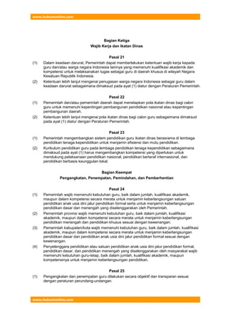 www.hukumonline.com
www.hukumonline.com
Bagian Ketiga
Wajib Kerja dan Ikatan Dinas
Pasal 21
(1) Dalam keadaan darurat, Pemerintah dapat memberlakukan ketentuan wajib kerja kepada
guru dan/atau warga negara Indonesia lainnya yang memenuhi kualifikasi akademik dan
kompetensi untuk melaksanakan tugas sebagai guru di daerah khusus di wilayah Negara
Kesatuan Republik Indonesia.
(2) Ketentuan lebih lanjut mengenai penugasan warga negara Indonesia sebagai guru dalam
keadaan darurat sebagaimana dimaksud pada ayat (1) diatur dengan Peraturan Pemerintah.
Pasal 22
(1) Pemerintah dan/atau pemerintah daerah dapat menetapkan pola ikatan dinas bagi calon
guru untuk memenuhi kepentingan pembangunan pendidikan nasional atau kepentingan
pembangunan daerah.
(2) Ketentuan lebih lanjut mengenai pola ikatan dinas bagi calon guru sebagaimana dimaksud
pada ayat (1) diatur dengan Peraturan Pemerintah.
Pasal 23
(1) Pemerintah mengembangkan sistem pendidikan guru ikatan dinas berasrama di lembaga
pendidikan tenaga kependidikan untuk menjamin efisiensi dan mutu pendidikan.
(2) Kurikulum pendidikan guru pada lembaga pendidikan tenaga kependidikan sebagaimana
dimaksud pada ayat (1) harus mengembangkan kompetensi yang diperlukan untuk
mendukung pelaksanaan pendidikan nasional, pendidikan bertaraf internasional, dan
pendidikan berbasis keunggulan lokal.
Bagian Keempat
Pengangkatan, Penempatan, Pemindahan, dan Pemberhentian
Pasal 24
(1) Pemerintah wajib memenuhi kebutuhan guru, baik dalam jumlah, kualifikasi akademik,
maupun dalam kompetensi secara merata untuk menjamin keberlangsungan satuan
pendidikan anak usia dini jalur pendidikan formal serta untuk menjamin keberlangsungan
pendidikan dasar dan menengah yang diselenggarakan oleh Pemerintah.
(2) Pemerintah provinsi wajib memenuhi kebutuhan guru, baik dalam jumlah, kualifikasi
akademik, maupun dalam kompetensi secara merata untuk menjamin keberlangsungan
pendidikan menengah dan pendidikan khusus sesuai dengan kewenangan.
(3) Pemerintah kabupaten/kota wajib memenuhi kebutuhan guru, baik dalam jumlah, kualifikasi
akademik, maupun dalam kompetensi secara merata untuk menjamin keberlangsungan
pendidikan dasar dan pendidikan anak usia dini jalur pendidikan formal sesuai dengan
kewenangan.
(4) Penyelenggara pendidikan atau satuan pendidikan anak usia dini jalur pendidikan formal,
pendidikan dasar, dan pendidikan menengah yang diselenggarakan oleh masyarakat wajib
memenuhi kebutuhan guru-tetap, baik dalam jumlah, kualifikasi akademik, maupun
kompetensinya untuk menjamin keberlangsungan pendidikan.
Pasal 25
(1) Pengangkatan dan penempatan guru dilakukan secara objektif dan transparan sesuai
dengan peraturan perundang-undangan.
 